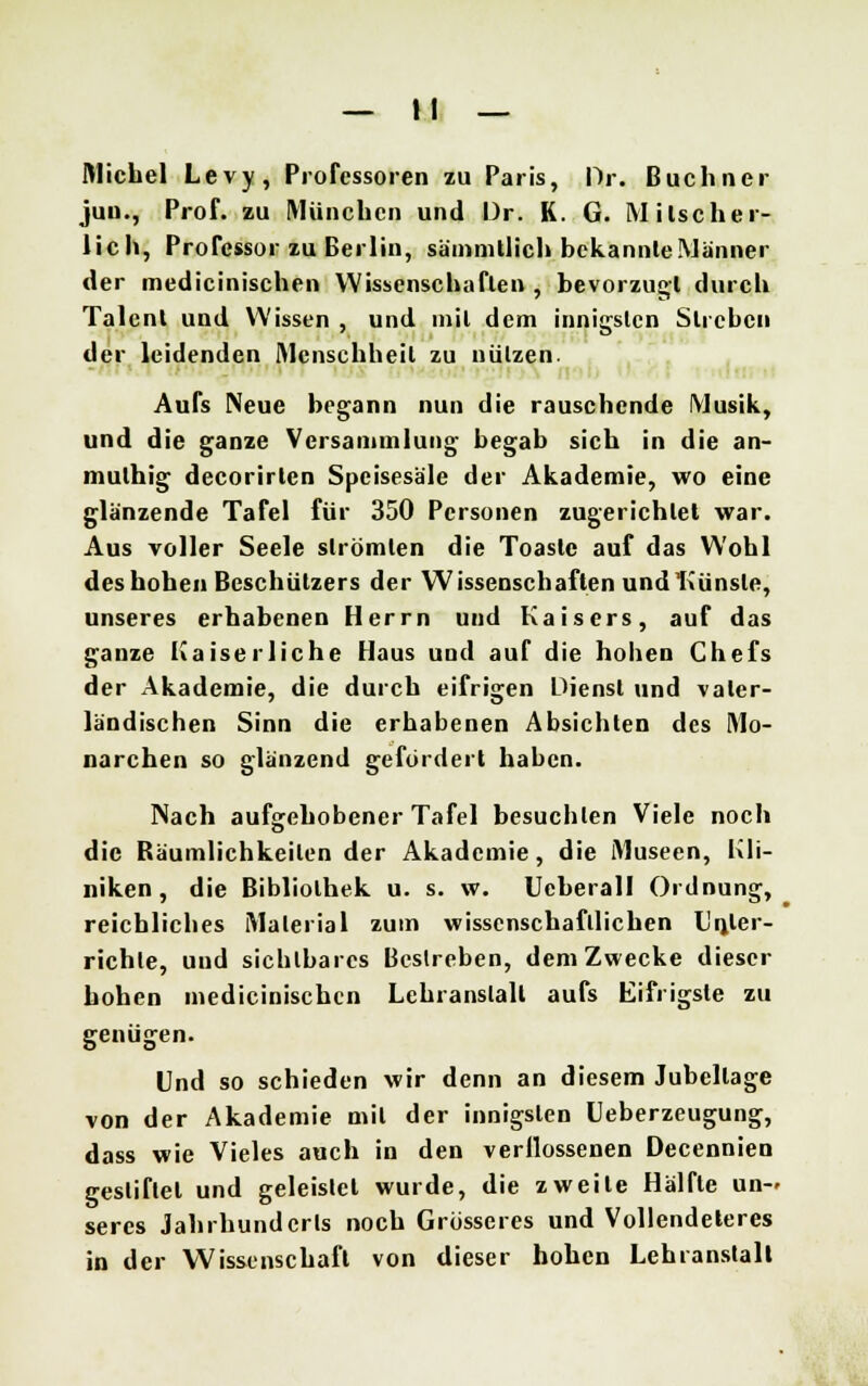 Michel Levy, Professoren zu Paris, Dr. Büchner juu., Prof. zu München und Dr. K. G. Milscher- lich, Professor zu Berlin, sämmtlich bekannte Männer der medicinischen Wissenschaften , bevorzugt durch Talent und Wissen , und mit dem innigsten Streben der leidenden Menschheit zu nützen. Aufs Neue begann nun die rauschende Musik, und die ganze Versammlung begab sich in die an- mulhig decorirten Speisesale der Akademie, wo eine glänzende Tafel für 350 Personen zugerichtet war. Aus voller Seele strömten die Toaste auf das Wohl des hohen Beschützers der Wissenschaften und Künste, unseres erhabenen Herrn und Kaisers, auf das ganze Kaiserliche Haus und auf die hohen Chefs der Akademie, die durch eifrigen Dienst und vater- ländischen Sinn die erhabenen Absichten des Mo- narchen so glänzend gefördert haben. Nach aufgehobener Tafel besuchten Viele noch die Bäumlichkeilen der Akademie, die Museen, Kli- niken, die Bibliothek u. s. w. Ucberall Ordnung, reichliches Material zum wissenschaftlichen Unter- richte, und sichtbares Bestreben, dem Zwecke dieser hohen medicinischen Lehranstalt aufs Eifrigste zu genügen. Und so schieden wir denn an diesem Jubellage von der Akademie mit der innigsten Ueberzeugung, dass wie Vieles auch in den verflossenen Decennien gestiftet und geleistet wurde, die zweite Hälfte un- seres Jahrhunderts noch Grösseres und Vollendeteres in der Wissenschaft von dieser hohen Lehranstalt