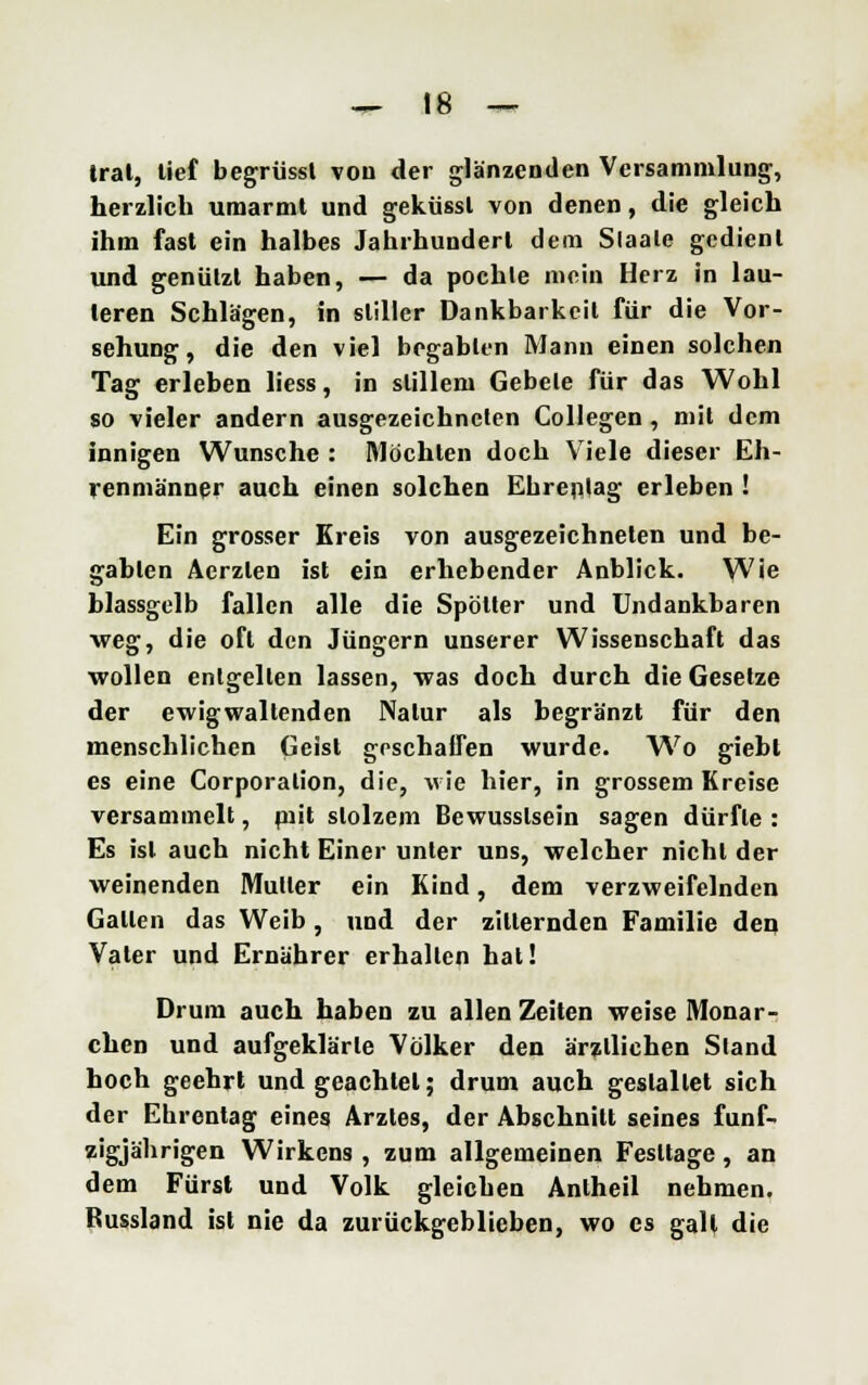 trat, lief begrüssl von der glänzenden Versammlung, herzlich umarmt und geküssl von denen, die gleich ihm fast ein halbes Jahrhundert dem Slaale gedient und genützt haben, — da pochle mein Herz in lau- leren Schlägen, in stiller Dankbarkeil für die Vor- sehung, die den viel begabten Mann einen solchen Tag erleben liess, in slillem Gebele für das Wohl so vieler andern ausgezeichneten Collegen , mit dem innigen Wunsche : Möchten doch Viele dieser Eh- renmänner auch einen solchen Ehrentag erleben ! Ein grosser Ereis von ausgezeichneten und be- gabten Aerzlen ist ein erhebender Anblick. Wie blassgelb fallen alle die Spötter und Undankbaren •weg, die oft den Jüngern unserer Wissenschaft das wollen entgelten lassen, was doch durch die Gesetze der ewigwaltenden Natur als begränzt für den menschlichen Geist geschaffen wurde. Wo giebt es eine Corporation, die, wie hier, in grossem Kreise versammelt, piit stolzem Bewusslsein sagen dürfte : Es isl auch nicht Einer unter uns, welcher nicht der weinenden Muller ein Kind, dem verzweifelnden Gallen das Weib, und der zitternden Familie den Vater und Ernährer erhallen hat! Drum auch haben zu allen Zeiten weise Monar- chen und aufgeklärte Völker den ärztlichen Sland hoch geehrt und geachtet; drum auch gestaltet sich der Ehrentag eines Arztes, der Abschnitt seines fünf- zigjährigen Wirkens , zum allgemeinen Festtage, an dem Fürst und Volk gleichen Antheil nehmen. Bussland ist nie da zurückgeblieben, wo es galt die