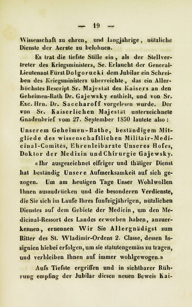 Wissenschaft zu ehren, und langjährige, uützliche Dienste der Aerzle zu beluhnen. Es trat die tiefste Stille ein , als der Stell Ver- treter des Kriegsminislers, Se. Erlaucht der General- Lieutenant Fürst Do Igor ucki dem Jubilar ein Schrei- ben des Kriegsminislers überreichte, das ein Aller- höchstes Rescript Sr. Majestät des Kaisers an den Geheimen-Rath Dr. Gajewsky enthielt, und von Sr. Exe. Hrn. Dr. Saccharoff vorgelesen wurde. Der von Sr. Kaiserlichen Majestät unterzeichnete Gnadeubrief vom 27. September 1S50 lautete also; Unserem Geheimen- Rathe, beständigem Mil- gliede des wissenschaftlichen Militair-Medi- cinal-Comiles, Ehrenleibarzte Unseres Hofes, Doktor der Medizin undChirurgie Gajewsky. «Ihr ausgezeichnet eifriger und thäliger Dienst hat beständig Unsere Aufmerksamkeit auf sich ge- zogen. Um am heuligen Tage Unser Wohlwollen Ihnen auszudrücken und die besonderen Verdienste, die Sie sich im Laufe Ihres fünfzigjährigen, nützlichen Dienstes auf dem Gebiete der Medicin , um den Me- dicinal-Ressort des Landes erworben haben, anzuer- kennen, ernennen Wir Sie Allergnädigst zum Riller des St. Wladimir-Ordens 2. Classe, dessen In- signien hiebei erfolgen, um sie slalutengemäss zu tragen, und verbleiben Ihnen auf immer wohlgewogen.» Aufs Tiefste ergriffen und in sichtbarer Rüh- rung empfing der Jubilar diesen neuen Beweis Kai-