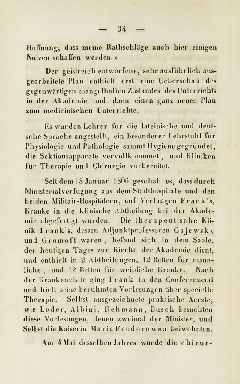 Hoffnung, dass meine Ralhschläge auch hier einigen Nutzen schallen werden.» Der geistreich entworfene, Sehrausführlich'aus- gearbeitete Plan enthielt erst eine Uebersehau des gegenwärtigen mangelhaften Zustandes des Unterrichts in der Akademie und dann einen ganz neuen Plan zum medicinischen Unterrichte. Es wurden Lehrer für die lateinische und deut- sche Sprache angestellt, ein besonderer Lehrstuhl für Physiologie und Pathologie sammt Hygiene gegründet, die Sektionsapparate vervollkommnet, und Kliniken für Therapie und Chirurgie vorbereitet. Seil dem 18 Januar 1806 geschah es, dass durch Minislerialverfüguug aus dem Stadthospilale und den beiden Mililair-Hospilalern, auf Verlangen Frank's, Kranke in die klinische Abiheilung bei der Akade- mie abgefertigt wurden. Die thera p eulische Kli- nik Frank's, dessen Adjunklprofessoren Gajewskv und Gromoff waren, befand sich in dem Saale, der heuli«eu Taires zur Kirche der Akademie dient, und enthielt in 2 Abiheilungen, 12 Bellen für männ- liche , und 12 Bellen für weibliche Kranke. Nach der Krankenvisile ging Frank in den Conferenzsaal und hielt seine berühmten Vorlesungen über specielle Therapie. Selbsl ausgezeichnete praktische Aerzle, wie Loder, Albini, Rehmann, Busch besuchten diese Vorlesungen, denen zweimal der Minister, und Selbsl die Kaiserin Ma r ia Feodoro wna beiwohnlen. Am 4 Mai desselben Jahres wurde die chirur-