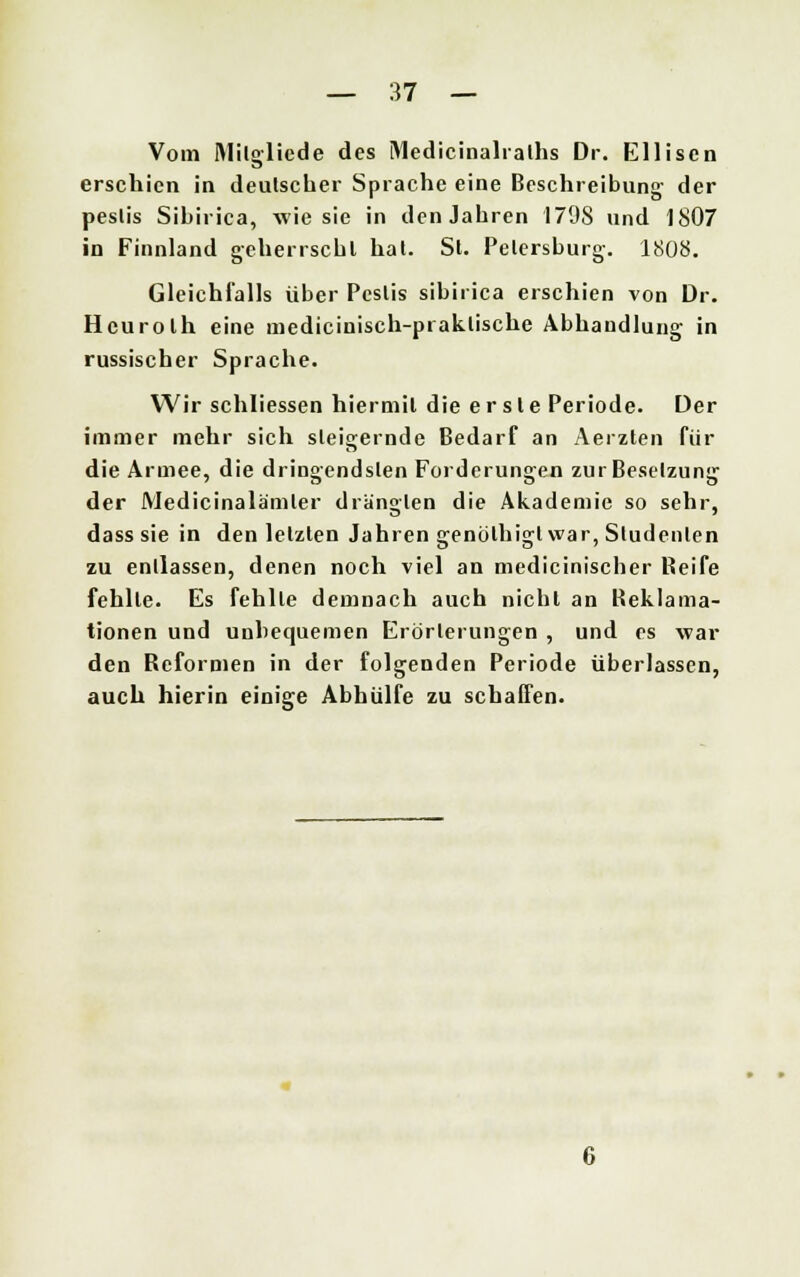 Vom Milgliede des Medicinalraths Dr. Elliscn erschien in deutscher Sprache eine Beschreibung der peslis Sibirica, wie sie in den Jahren 1798 und 1807 in Finnland geherrscht hat. St. Petersburg-. 1808. Gleichfalls über Peslis sibirica erschien von Dr. Hcurolh eine medicinisch-praklische Abhandlung in russischer Sprache. Wir schliessen hiermit die erste Periode. Der immer mehr sich steigernde Bedarf an Aerzten für die Armee, die dringendsten Forderungen zur Besetzung der Medicinalämler drängten die Akademie so sehr, dass sie in den letzten Jahren genölhigl war, Studenten zu entlassen, denen noch viel an medicinischer Reife fehlte. Es fehlte demnach auch nicht an Reklama- tionen und unbequemen Erörterungen , und es war den Reformen in der folgenden Periode überlassen, auch hierin einige Abhülfe zu schaffen.