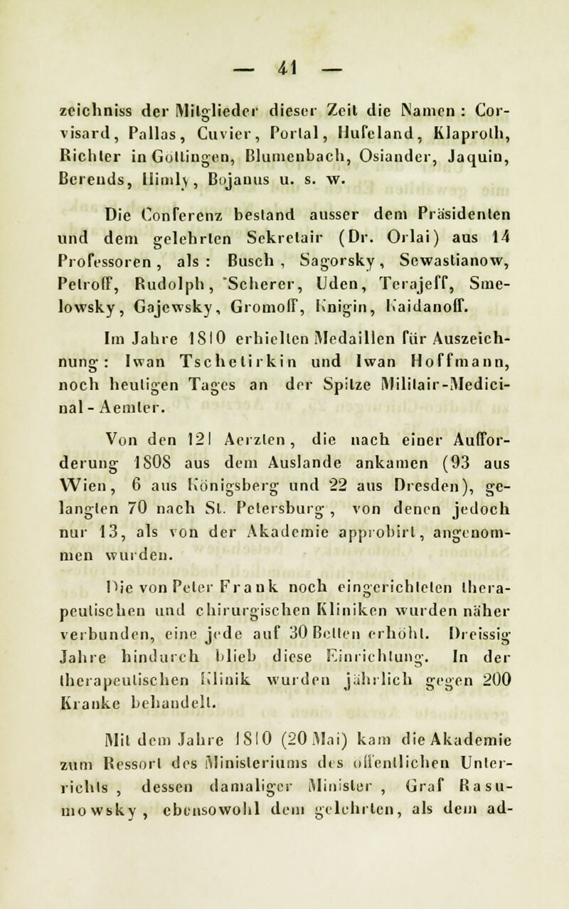 zcichniss der Mitglieder dieser Zeit die Manien : Cor- visard, Pallas, Cuvier, Portal, Ilufeland, Klaprolh, Richter in Gottiugen, Blumenbach, Osiander, Jaquin, Bereuds, lliml\, Bojanus u. s. w. Die ConTerenz bestand ausser dem Präsidenten und dem gelehrten Sckrelair (Dr. Orlai) aus 14 Professoren , als : Busch , Sagorsky , Sewastianow, Pelroff, Rudolph, Scherer, Uden, Terajeff, Sme- lowsky, Gajewsky, Gromoff, Knigin, Kaidanoff. Im Jahre 1S10 erhielten Medaillen für Auszeich- nung : Iwan Tschetirkin und Iwan Hoffmann, noch heuligen Tages an der Spitze Mililair-Medici- nal- Aemler. Von den 121 Acrzten , die nach einer Auffor- derung 1808 aus dem Auslande ankamen (93 aus Wien, 6 aus Königsberg und 22 aus Dresden), ge- langten 70 nach St. Petersburg , von denen jedoch nur 13, als von der Akademie approbirl, angenom- men wurden. Die von Peter Frank noch eingerichteten thera- peutischen und chirurgischen Kliniken wurden näher verbunden, eine jede auf 30 Betten erhöht. Dreissig Jahre hindurch blieb diese Einrichtung. In der therapeutischen Klinik wurden jährlich gegen 200 Kranke behandelt. Mit dem Jahre 1810 (20 Mai) kam dieAkademie zum Ressort des Ministeriums des öffentlichen Unter- richts , dessen damaliger Minister , Graf Rasu- mowsky, ebensowohl dem gelehrten, als dem ad-