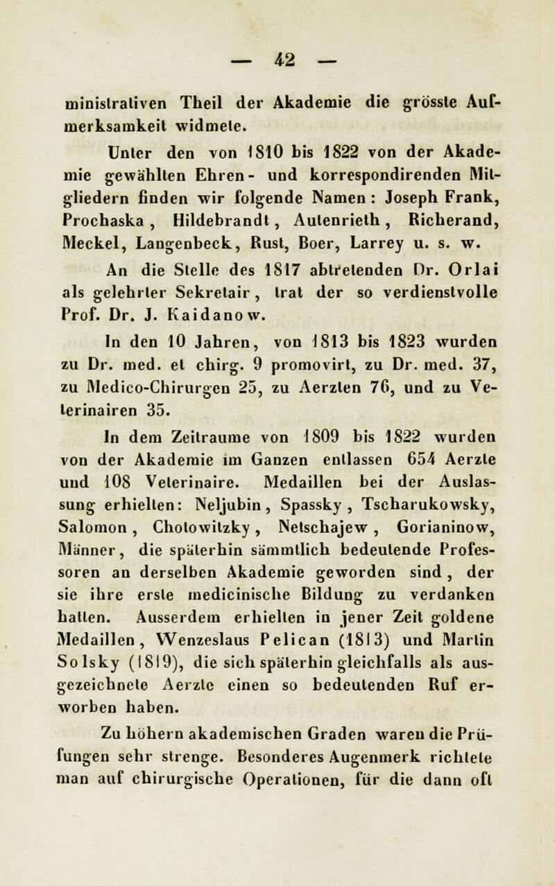 minislraliven Theil der Akademie die grössle Auf- merksamkeit widmete. Unter den von 1810 bis 1822 von der Akade- mie gewählten Ehren- und korrespondirenden Mit- gliedern finden wir folgende Namen : Joseph Frank, Prochaska , Hildebrandt, Aulenrieth, Richerand, Meckel, Langenbeck, Rust, Boer, Larrey u. s. w. An die Stelle des 1817 abtretenden Dr. Orlai als gelehrter Sekretair, trat der so verdienstvolle Prof. Dr. J. Kaidanow. In den 10 Jahren, von 1S13 bis 1823 wurden zu Dr. med. et chirg. 9 promovirt, zu Dr. med. 37, zu Medico-Chirurgen 25, zu Aerzlen 76, und zu Ve- lerinairen 35. In dem Zeiträume von 1809 bis 1822 wurden von der Akademie im Ganzen entlassen 654 Aerzle und 108 Velerinaire. Medaillen bei der Auslas- sung erhielten: Neljubin , Spassky , Tscharukowsky, Salomon, Cholowilzky , Netschajew , Gorianinow, Männer, die späterhin sämmllich bedeutende Profes- soren an derselben Akademie geworden sind , der sie ihre erste medicinische Bildung zu verdanken hatten. Ausserdem erhielten in jener Zeit goldene Medaillen, Wenzeslaus Pelican (1813) und Marlin Solsky (1819), die sich späterhin gleichfalls als aus- gezeichnete Aerzle einen so bedeutenden Ruf er- worben haben. Zu höhern akademischen Graden waren die Prü- fungen sehr strenge. Besonderes Augenmerk richtete man auf chirurgische Operationen, für die dann oft