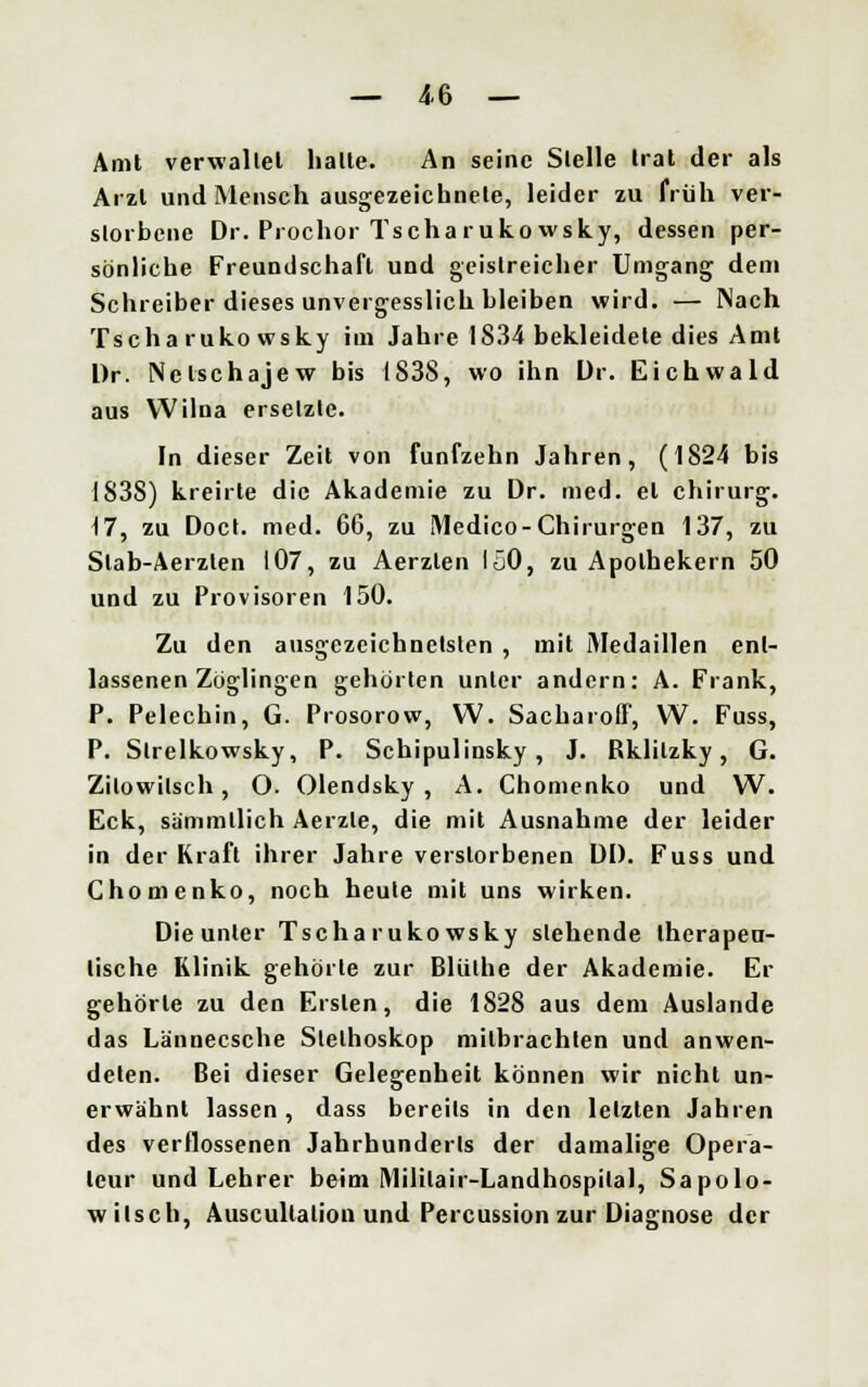 Amt verwaltet halte. An seine Stelle trat der als Arzt und Mensch ausgezeichnete, leider zu früh ver- storbene Dr. Prochor Tscharukowsky, dessen per- sönliche Freundschaft und geistreicher Umgang dem Schreiber dieses unvergesslich bleiben wird. — Nach Tscha ruko wsky im Jahre 1834 bekleidete dies Amt Dr. Nclschajew bis 1838, wo ihn Dr. Eichwald aus Wilna ersetzte. In dieser Zeit von fünfzehn Jahren, (1824 bis IS3S) kreirle die Akademie zu Dr. med. et chirurg. 47, zu Doct. med. 66, zu Medico-Chirurgen 137, zu Slab-Aerzten 107, zu Aerzlen 150, zu Apothekern 50 und zu Provisoren 150. Zu den ausgezeichnetsten , mit Medaillen ent- lassenen Zöglingen gehörten unter andern: A. Frank, P. Pelechin, G. Prosorow, W. Sacharoff, W. Fuss, P. Slrelkowsky, P. Schipulinsky, J. Bklilzky, G. Zilowitsch, O. Olendsky , A. Chomenko und W. Eck, sämmllich Aerzle, die mit Ausnahme der leider in der Kraft ihrer Jahre verstorbenen DD. Fuss und Chomenko, noch heule mit uns wirken. Die unter Tscharuko wsky siehende therapeu- tische Klinik gehörte zur Bliilhe der Akademie. Er gehörte zu den Ersten, die 1828 aus dem Auslande das Lännecsche Slelhoskop mitbrachten und anwen- deten. Bei dieser Gelegenheit können wir nicht un- erwähnt lassen, dass bereils in den letzten Jahren des verflossenen Jahrhunderts der damalige Opera- teur und Lehrer beim Mililair-Landhospital, Sapolo- w ilsch, Auscultalion und Percussion zur Diagnose der