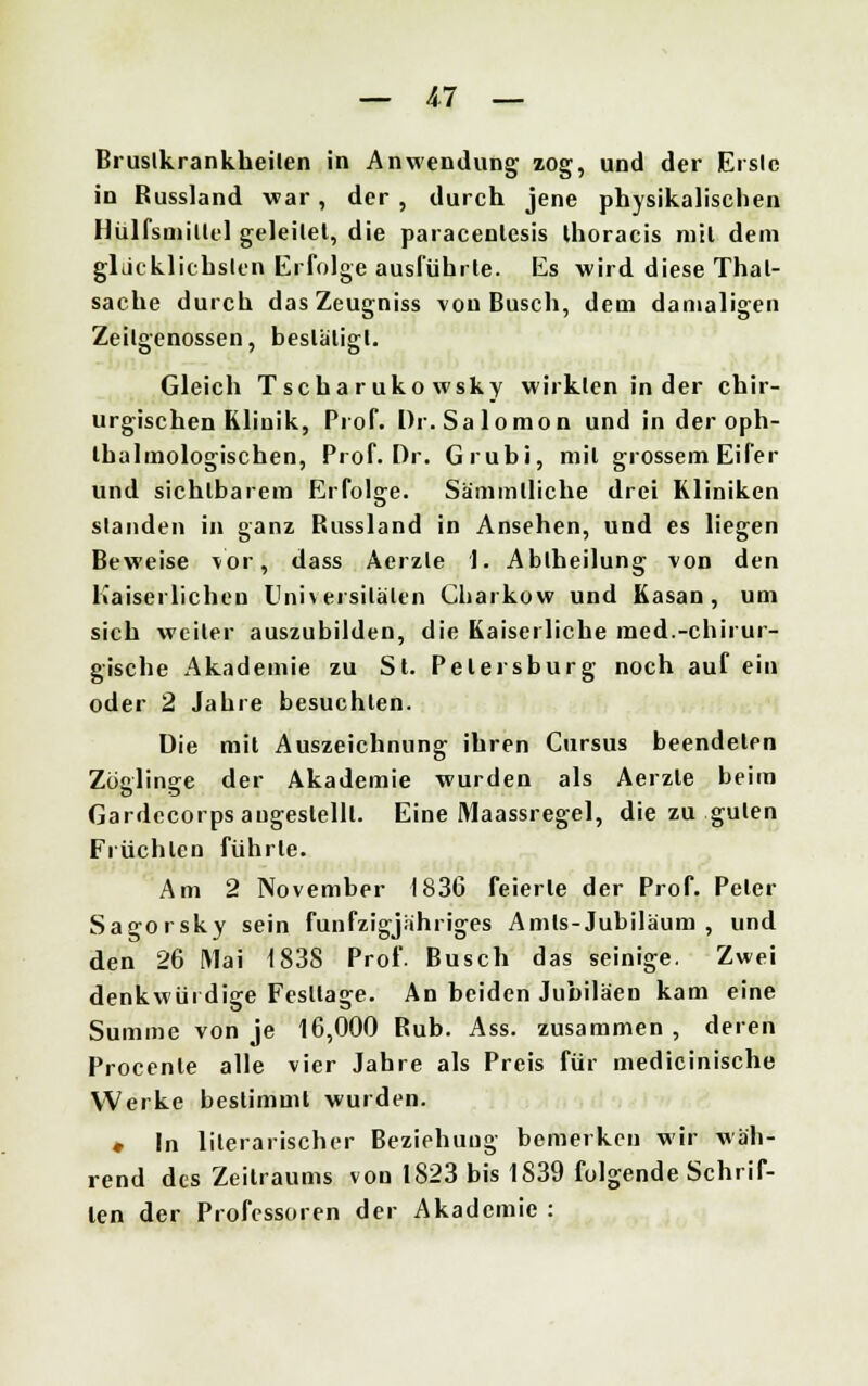 Brustkrankheilen in Anwendung zog, und der Erslc in Russland war, der, durch jene physikalischen Ilülfsmillel geleilet, die paracenlesis Ihoracis mil dem glücklichsten Erfolge ausführte. Es wird diese Thal- sache durch dasZeugniss von Busch, dem damaligen Zeilgenossen, bestätigt. Gleich Tscharukowsky wirkten in der chir- urgischen Klinik, Prof. Dr.Salomon und in der oph- tbalmologischen, Prof. Dr. Grubi, mil grossem Eifer und sichtbarem Erfolge. Sämmlliche drei Kliniken standen in ganz Bussland in Ansehen, und es liegen Beweise vor, dass Aerzle 1. Abiheilung von den Kaiserlichen Universitäten Charkow und Kasan, um sich weiter auszubilden, die Kaiserliche med.-chirur- gische Akademie zu St. Petersburg noch auf ein oder 2 Jahre besuchten. Die mit Auszeichnung ihren Cursus beendeten Zöolin^e der Akademie wurden als Aerzte beim Gardecorps angestellt. Eine Maassregel, die zu guten Früchten führte. Am 2 November 1836 feierte der Prof. Peter Sagorsky sein fünfzigjähriges Amis-Jubiläum, und den 26 Mai 1838 Prof. Busch das seinige. Zwei denkwürdige Festläge. An beiden Jubiläen kam eine Summe von je 16,000 Rub. Ass. zusammen , deren Procenle alle vier Jahre als Preis für medicinische Werke bestimmt wurden. • In literarischer Beziehung bemerken wir wäh- rend des Zeitraums von 1823 bis 1839 folgende Schrif- ten der Professoren der Akademie :