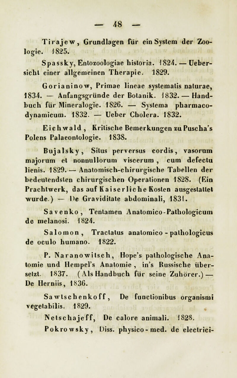 Tirajew, Grundlagen für ein System der Zoo- logie. 1825. Spassky, Enlozoologiae hisloria. 1824. — Ueber- sichl einer allgemeinen Therapie. 1829. Gorianinow, Primae lineae systemalis nalurae, 1834. — Anfangsgründe der Botanik. 1832.— Hand- buch für Mineralogie. 1826. — Syslema pharmaco- dynamicuni. 1832. — Ueber Cholera. 1832. Eichwald , Kritische Bemerkungen zuPuscha's Polens Palaeontologie. 1838. Bujalsky, Situs perversus cordis, vasorum majorum et nonnullorum viscerum , cum defectu lienis. 1829.— Anatomisch-chirurgische Tabellen der bedeutendsten chirurgischen Operationen 1828. (Ein Prachtwerk, das auf Kaiserliche Kosten ausgestaltet wurde.) — De Graviditate abdominali, 1831. Savenko, Tenlamen Anatomico-Pathologicum de melanosi. 1824. Salomon, Traclalus analomico -palhologicus de oculo humano. 1822. P. Naranowilsch, Hope's pathologische Ana- tomie und Hempel's Anatomie , in's Bussische über- setzt- 1837. (Als Handbuch für seiüe Zuhörer.) — De Herniis, 1836. Sa wlschenkof f , De funclionibus organismi vegelabilis. 1829. Netschajeff, De calore animali. 1828. Pokrowsky, Diss. physico-med. de eleclrici-