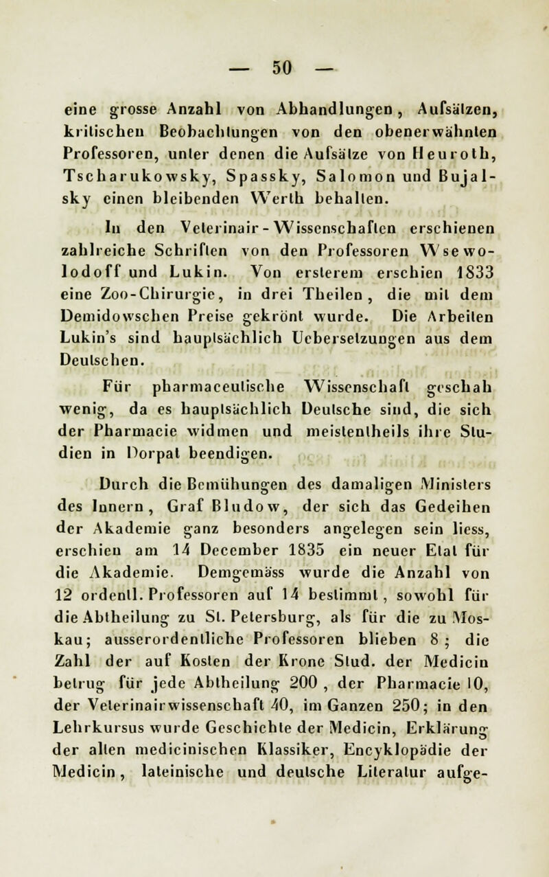 eine grosse Anzahl von Abhandlungen, Aufsätzen, kritischen Beobachtungen von den obenerwähnten Professoren, unter denen die Aufsätze von Heuroth, Tscharukowsky, Spassky, Salomon und Bujal- sky einen bleibenden Werlh behalten. In den Velerinair-Wissenschaften erschienen zahlreiche Schriften von den Professoren Wsewo- lodoff und Lukin. Von erslerem erschien 1833 eine Zoo-Chirurgie, in drei Theilen, die mit dem Demidowschen Preise gekrönt wurde. Die Arbeilen Lukin's sind hauptsächlich Uebersetzungen aus dem Deutschen. Für pharmaeeulische Wissenschaft geschah wenig, da es hauptsächlich Deutsche sind, die sich der Pharmacie widmen und meislenlheils ihre Stu- dien in Porpal beendigen. Durch die Bemühungen des damaligen .Ministers des Innern, Graf Bludow, der sich das Gedeihen der Akademie ganz besonders angelegen sein liess, erschieu am 14 Deccmber 1835 ein neuer Elal für die Akademie. Demgemäss wurde die Anzahl von 12 ordenll. Professoren auf 14 bestimmt, sowohl für die Abiheilung zu Sl. Petersburg, als für die zu Mos- kau; ausserordentliche Professoren blieben 8 ; die Zahl der auf Kosten der Krone Stud. der Medicin betrug für jede Abtheilung 200 , der Pharmacie 10, der Veterinairwissenschaft 40, im Ganzen 250; in den Lehrkursus wurde Geschichte der Medicin, Erklärung der allen medicinischen Klassiker, Encyklopädie der Medicin, lateinische und deutsche Literatur aufge-