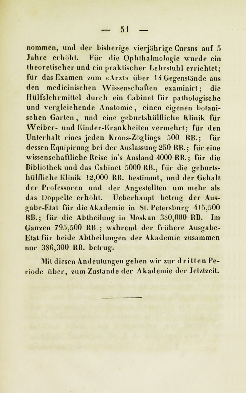 nommen, und der bisherige vierjährige Cursus auf 5 Jahre erhöhl. Für die Ophthalmologie wurde ein llieorelischer und ein praktischer Lehrstuhl errichtet; für das Examen zum «Arzt» über 14 Gegenstände aus den medicinischen Wissenschaften examinirl; die Hülfsiehrmitlel durch ein Cabinel für pathologische und vergleichende Anatomie, einen eigenen botani- schen Garten , und eine geburtshilfliche Klinik für Weiber- und Kinder-Krankheiten vermehrt; für den Unterhalt eines jeden Krons-Zöglings 500 RB.; für dessen Equipirung bei der Auslassung250 RB.; für eine wissenschaftliche Reise in's Ausland 4000 RB.; für die Bibliothek und das Cabinel 5000 RB., für die geburts- hülfliche Klinik 12,000 RB. bestimmt, und der Gehalt der Professoren und der Angestellten um mehr als das IJoppelle erhöhl. Ueberhaupt betrug der Aus- gabe-Etat für die Akademie in St. Petersburg 415,500 RB.; für die Abiheilung in Moskau 380,000 RB. Im Ganzen 795,500 RB ; während der frühere Ausgabe- Etat für beide Abtheilungen der Akademie zusammen nur 386,300 RB. betrug. Mit diesen Andeutungen gehen wir zur d ri tten Pe- riode über, zum Zustande der Akademie der Jetztzeit.