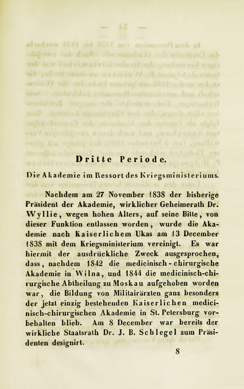 Dritte Periode. Die Akademie im Ressort des Kriegsministeriums! Nachdem am 27 November 1838 der bisherige Präsident der Akademie, wirklicher Geheimerath Dr. Wyllie, wegen hohen Alters, auf seine Bitte, von dieser Funktion entlassen worden, wurde die Aka- demie nach Kaiserlichem Ukas am 13 December 1838 mit dem Kriegsministerium vereinigt. Es war hiermit der ausdrückliche Zweck ausgesprochen, dass, nachdem 1842 die medicinisch-chirurgische Akademie in Wilna, und 1844 die medicinisch-chi- rurgische Abiheilung zu Moskau aufgehoben worden war, die Bildung von Mililairärzten ganz besonders der jetzt einzig bestehenden Kaiserlichen medici- nisch-chirurgischen Akademie in St. Petersburg vor- behalten blieb. Am 8 December war bereits der wirkliche Staalsrath Dr. J. B. Schlegel zum Präsi- denten designirl. 8