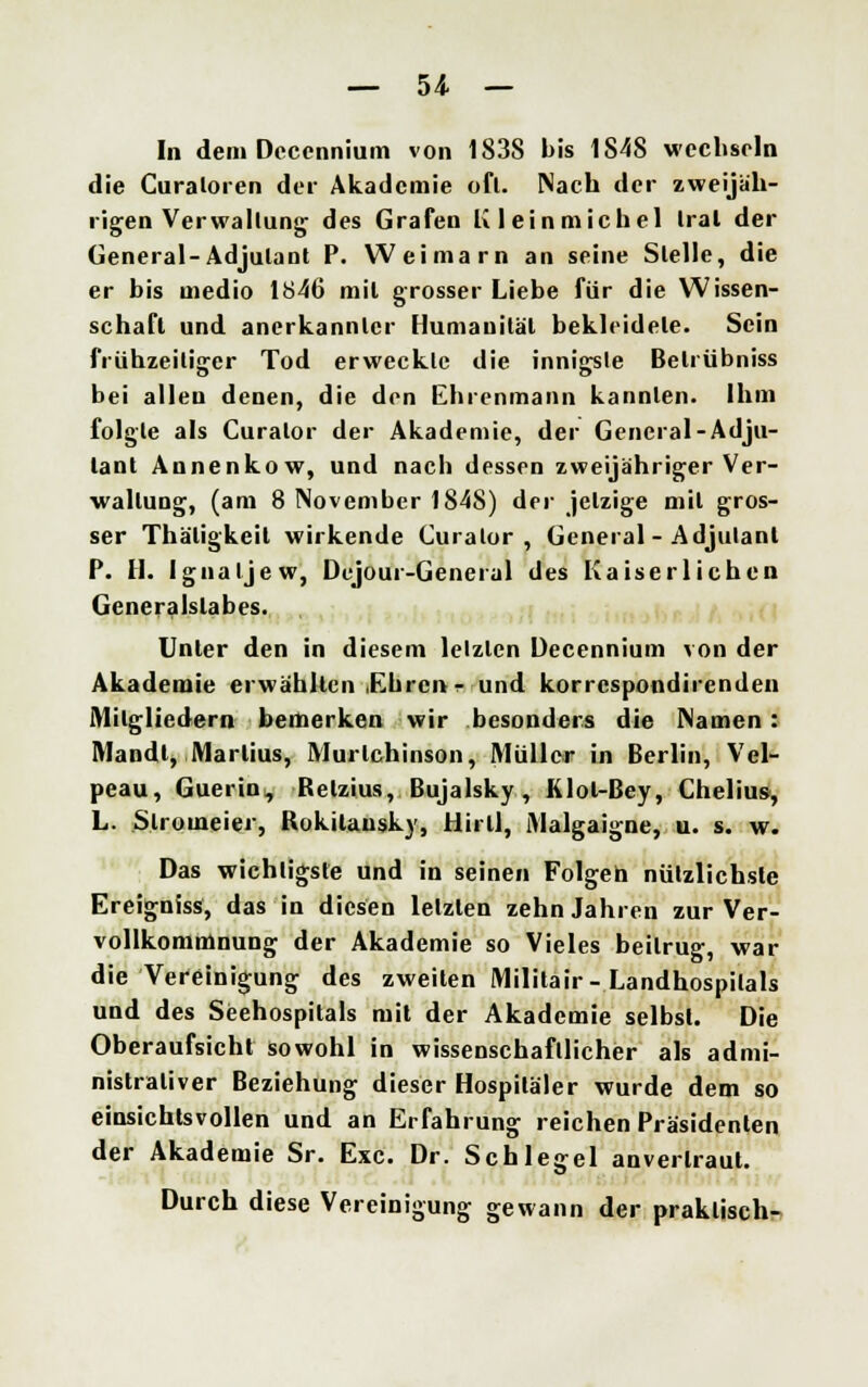 In dem Decennium von 1838 bis 1848 wechseln die Curaloren der Akademie ofl. Nach der zweijäh- rigen Verwaltung des Grafen Kleinmichel Iral der General-Adjutant P. Weimarn an seine Stelle, die er bis medio 1846 mit grosser Liebe für die Wissen- schaft und anerkannter Humanität bekleidete. Sein frühzeitiger Tod erweckte die innigste Beliübniss bei allen denen, die den Ehrenmann kannten. Ihm folgte als Curalor der Akademie, der General-Adju- tant Annenkow, und nach dessen zweijähriger Ver- waltung, (am 8 November 1848) der jetzige mit gros- ser Thäligkeil wirkende Curalor, General-Adjutant P. H. Ignaljew, Dcjour-Geneial des Kaiserlichen Generalslabes. Unter den in diesem letzten Decennium von der Akademie erwählten Ehren e und korrespondirenden Mitgliedern bemerken wir besonders die Namen: Mandl, Martins, Murlchinson, Müller in Berlin, Vel- peau, Guerin, Relzius, Bujalsky, Klol-Bey, Chelius, L. Slromeier, Rokitansky, Hirll, Malgaigne, u. s. w. Das wichtigste und in seinen Folgen nützlichste Ereigniss, das in diesen letzten zehn Jahren zur Ver- vollkommnung der Akademie so Vieles beitrug, war die Vereinigung des zweiten Militair-Landhospilals und des Seehospitals mit der Akademie selbst. Die Oberaufsicht sowohl in wissenschaftlicher als admi- nistrativer Beziehung dieser Hospitäler wurde dem so einsichtsvollen und an Erfahrung reichen Präsidenten der Akademie Sr. Exe. Dr. Schlegel anvertraut. Durch diese Vereinigung gewann der praktisch-