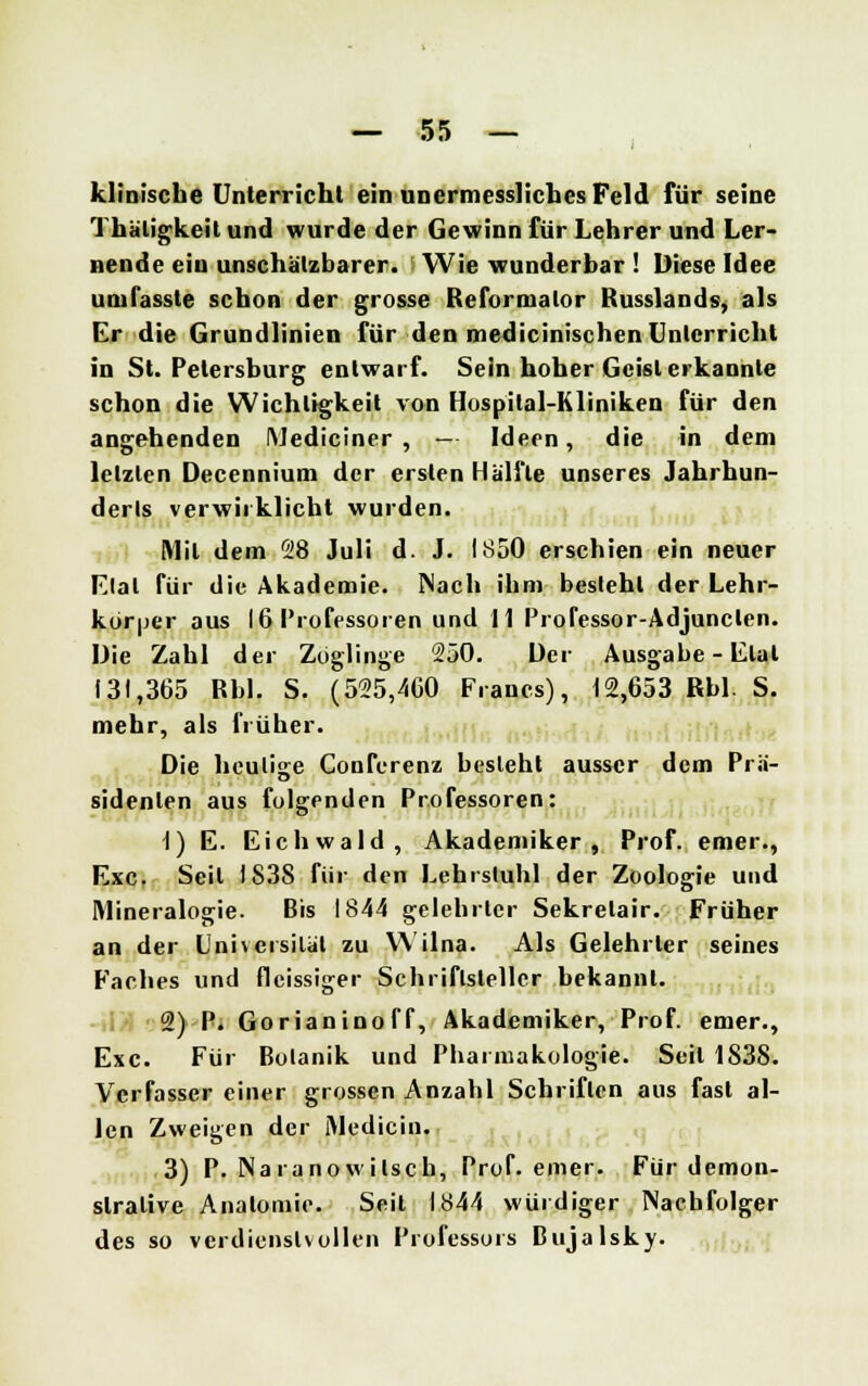 klinische Unterricht ein unermessliches Feld für seine Thäligkeit und wurde der Gewinn für Lehrer und Ler- nende ein unschätzbarer. Wie wunderbar ! Diese Idee umfasste schon der grosse Reformator Russlands, als Cr die Grundlinien für den medicinischen Unterricht in St. Petersburg entwarf. Sein hoher Geist erkannte schon die Wichtigkeit von Hospital-Kliniken für den angehenden Mediciner , — Ideen, die in dem letzten Decennium der ersten Hälfte unseres Jahrhun- derls verwirklicht wurden. Mit dem 28 Juli d. J. 1850 erschien ein neuer Elal für die Akademie. Nach ihm besteht der Lehr- körper aus 16 Professoren und 11 Professor-Adjunclen. Die Zahl der Zöglinge 250. Der Ausgabe - Etat 131,365 Rbl. S. (525,460 Francs), 12,653 Rbl. S. mehr, als früher. Die heutige Conferenz besieht ausser dem Prä- sidenten aus folgenden Professoren: 1) E. Eichwald, Akademiker, Prof. emer., Exe. Seil 1S38 für den Lehrstuhl der Zoologie und Mineralogie. Bis 1844 gelehrter Sekretair. Früher an der Universität zu Wilna. Als Gelehrter seines Faches und fleissiger Schriftsteller bekannt. 2) P. Gorianinoff, Akademiker, Prof. emer., Exe. Für Bolanik und Pharmakologie. Seil 1838. Verfasser einer grossen Anzahl Schriften aus fast al- len Zweigen der iMediciu. 3) P. Naranowitsch, Prof. emer. Für demon- strative Anatomie. Seit 1844 würdiger Nachfolger des so verdienstvollen Professors Bujalsky.