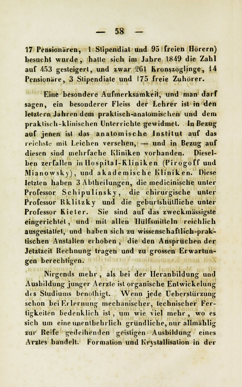 17 Pensionären, 1 Stipendiat und 95'freien Hörern) besucht wurde, halle sich im Jahre 1849 die Zahl auf 453 gesteigert, und zwar 261 Kronszögljnge, 14 Pensionare, 3 Slipendiale und 175 freie Zuhörer. Eine besondere Aufmerksamkeil, und man darf sagen, ein besonderer Fleiss der Lehrer ist in den letztern Jahren dem praktisch-anatomischen und dem praktisch-klinischen Unterrichte gewidmet. In Bezug auf jenen ist das anatomische Institut auf das reichste mit Leichen versehen, — und in Bezug auf diesen sind mehrfache Kliniken vorhanden. Diesel- ben zerfallen in Hospital-Kliniken (Pirogoff und Mianowsk)), und akademische Kliniken. Diese letzten haben 3 Abiheilungen, die medicinische unter Professor Schipulinsky, die chirurgische unter Professor Rklilzky und die geburlshülfliche unter Professor Kieler. Sie sind auf das zweckmässigste eingerichlel, und mit allen Hülfsmillcln reichlich ausgestaltet, und haben sich zu wissenschaftlich-prak- tischen Anstalten erhoben , die den Ansprüchen der Jetztzeit Rechnung tragen und zu grossen Erwartun- gen berechtigen. Nirgends mehr, als bei der Heranbildung und Ausbildung junger Aerzle isl organische Enlwickelung dis Studiums benölhigt. Wenn jede Ueberslürzung schon bei Erlernung mechanischer, technischer Fer- tigkeiten bedenklich isl , um wie viel mehr , wo es sich um eine unentbehrlich gründliche, nur allmählig zur Reife sredeilienden g-cislicen Ausbildung; eines Arztes handelt. Formalion und Kryslallisalion in der