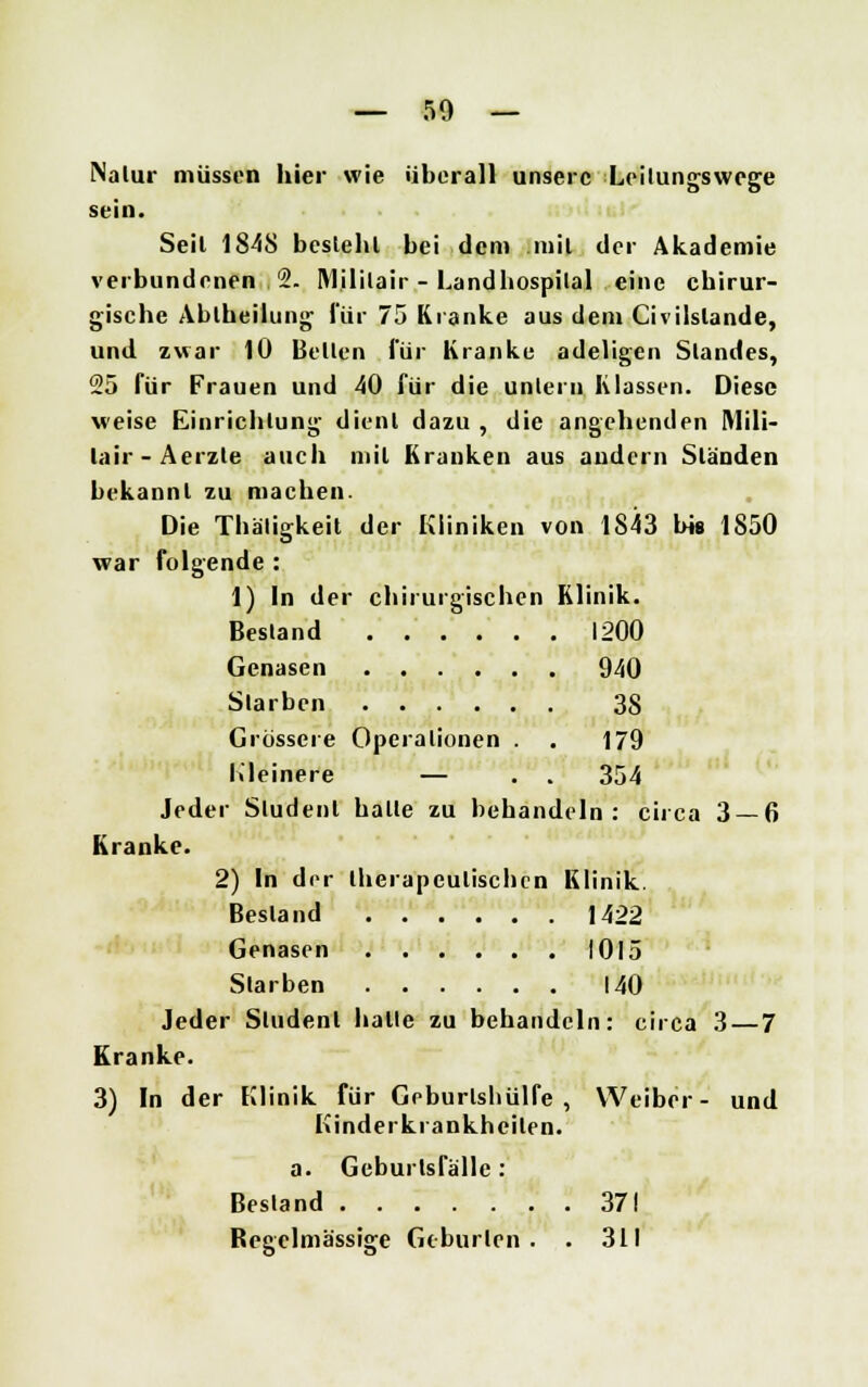 Nalur müssen hier wie überall unsere Leilungswege sein. Seil 1848 besteht bei dem mit der Akademie verbundenen 2. Mililair - Landhospilal eine chirur- gische Abiheilung für 75 Kranke aus dem Civilslande, und zwar 10 Bellen für Kranke adeligen Slandes, 25 für Frauen und 40 für die untern Klassen. Diese weise Einrichtung dient dazu , die angehenden Mili- lair-Aerzte auch mit Krauken aus andern Ständen bekannt zu machen. Die Thäligkeit der Kliniken von 1843 bis 1850 war folgende : 1) In der chirurgischen Klinik. Bestand 1200 Genasen 940 Slarben 38 Grössere Operationen . . 179 Kleinere — . . 354 Jeder Sludenl halte zu behandeln: circa 3 — 6 Kranke. 2) In der therapeutischen Klinik. Bestand 1422 Genasen 1015 Starben 140 Jeder Student halle zu behandeln: circa 3 — 7 Kranke. 3) In der Klinik für Geburlshülfe , Weiber- und Kinderkrankheiten. a. Geburlsfälle: Bestand 371 Regelmässige Geburten . . 311