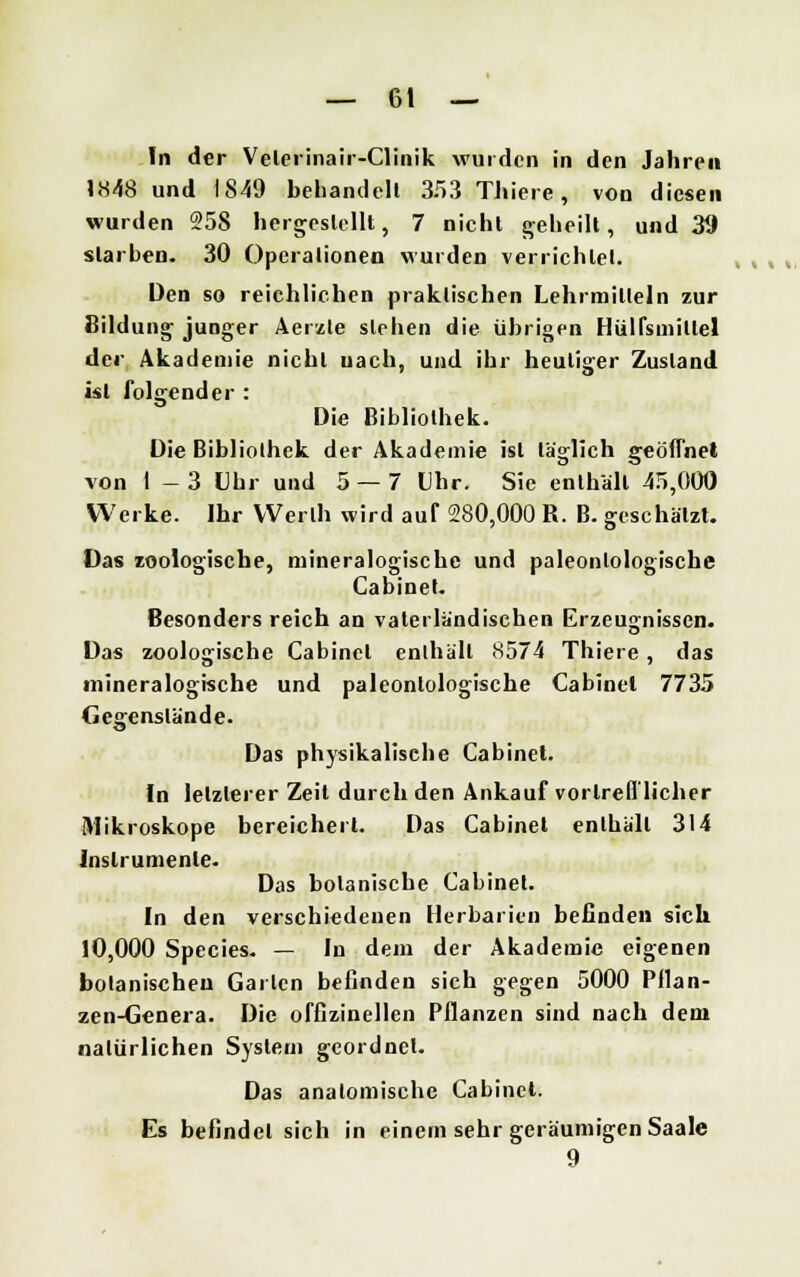 In der Velcrinair-Clinik wurden in den Jahren »«48 und IS49 behandelt 353 Thiere, von diesen wurden 258 hergestellt, 7 nicht geheilt, und 39 starben- 30 Operationen wurden verrichtet. Den so reichlichen praktischen Lehrmitteln zur Bildung junger Aerzle stehen die übrigen HüKsmillel der Akademie nicht uach, und ihr heutiger Zustand ist folgender : Die Bibliothek. Die Bibliothek der Akademie ist täglich geöffnet von 1-3 Uhr und 5 — 7 Uhr. Sie enthält 45,000 Werke. Ihr VVerlh wird auf 280,000 R. B. geschätzt. Das zoologische, mineralogische und paleonlologische Cabinet. Besonders reich an vaterländischen Erzeugnissen. Das zoologische Cabinet enlhäll 8574 Thiere, das mineralogische und paleonlologische Cabinet 7735 Gegenstände. Das physikalische Cabinet. In letzlerer Zeit durch den Ankauf vortrefflicher Mikroskope bereichert. Das Cabinet enlhäll 314 Instrumente. Das botanische Cabinet. In den verschiedenen Herbarien befinden sich 10,000 Species. — In dem der Akademie eigenen botanischen Garten befinden sich gegen 5000 Pflan- zen-Genera. Die offizinellen Pflanzen sind nach dem natürlichen System geordnet. Das anatomische Cabinet. Es befindet sich in einem sehr geräumigen Saale 9