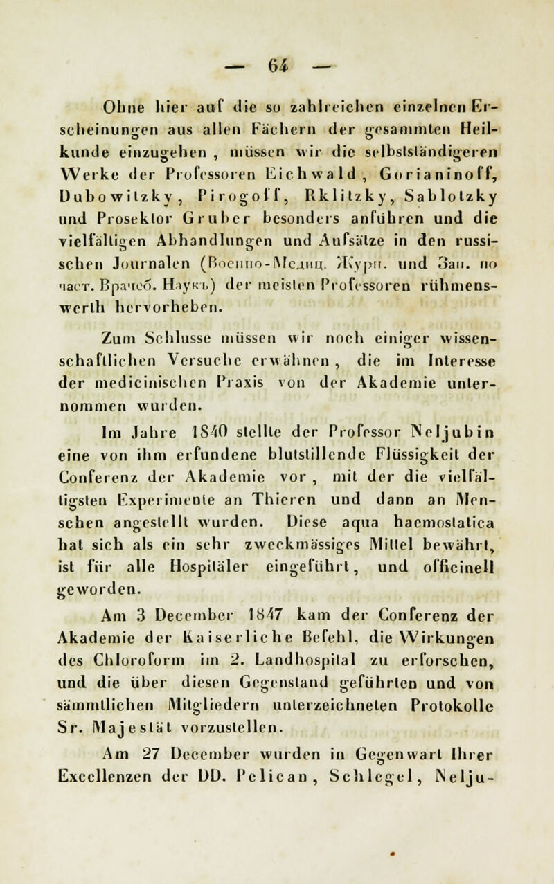 Ohne hier auf die so zahlreichen einzelnen Er- scheinungen aus allen Fächern der gesammten Heil- kunde einzugehen , müssen wir die selbständigeren Werke der Professoren Eichwald, Gorianinoff, Dubowilzky, Pirogoff, Rklitzky, Sablolzky und Proseklor Grub er besonders anfuhren und die vielfältigen Abhandlungen und Aufsätze in den russi- schen Journalen (ßncimo-i\Ie.iim.. JKypf?. und 3an. no 'lar-r. Bpa'ieo. H;iyK l) der mcislen Professoren rühmens- werlh hervorheben. Zum Schlüsse müssen wir noch einiger wissen- schaftlichen Versuche erwähnen , die im Interesse der medicinischen Praxis von der Akademie unter- nommen wurden. Im Jahre 1S40 stellte der Professor Neljubin eine von ihm erfundene blutstillende Flüssigkeit der Conferenz der Akademie vor , mit der die vielfäl- tigsten Experimente an Thieren und dann an (Men- schen angestellt wurden. Diese aqua hacmoslalica hat sich als ein sehr zweckmässiges IMillel bewährt, ist für alle Hospitäler eingeführt, und officinell geworden. Am 3 Decembcr 1847 kam der Conferenz der Akademie der Kaiserliche Befehl, die Wirkungen des Chloroform im 2. Landhospilal zu erforschen, und die über diesen Gegenstand geführten und von sämmtlichen Mitgliedern unterzeichneten Protokolle Sr. Majestät vorzustellen. Am 27 December wurden in Gegenwart Ihrer Excellenzen der DD. Pclican, Schlegel, Nelju-