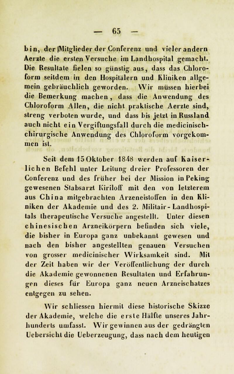 bin, der (Mitglieder der Conferenz und vieler andern Aerzte die ersten Versuche im Landbospilal gemacht. Die Resultate fielen so günstig aus, dass das Chloro- form seitdem in den Hospitälern und Kliniken allge- mein gebräuchlich geworden. Wir müssen hierbei die Bemerkung machen, dass die Anwendung des Chloroform Allen, die nicht praktische Aerzte sind, streng verboten wurde, und dass bis jetzt in Russland auch nicht ein Vergiftungsfall durch die medicinisch- chirurgische Anwendung des Chloroform vorgekom- men ist. Seit dem 150klober 1848 werden auf Kaiser- lichen Befehl unter Leitung dreier Professoren der Conferenz und des früher bei der Mission in Peking gewesenen Stabsarzt Kiriloff mit den von letzterem aus China mitgebrachten ArzeneisloUen in den Kli- niken der Akademie und des 2. Militair- Landhospi- lals therapeutische Versuche angestellt. Unter diesen chinesischen Arzneikörpern befinden sich viele, die bisher in Europa ganz unbekannt gewesen und nach den bisher angestellten genauen Versuchen von grosser medicinischer Wirksamkeit sind. Mit der Zeil haben wir der Veröffentlichung der durch die Akademie gewonnenen Resultaten und Erfahrun- gen dieses für Europa ganz neuen Arzneischatzes entgegen zu sehen. Wir schliessen hiermit diese historische Skizze der Akademie, welche die erste Hälfte unseres Jahr- hunderts umfassl. Wir gewinnen aus der gedrängten Ucbersichl die Deberzeugung, dass nach dem heutigen