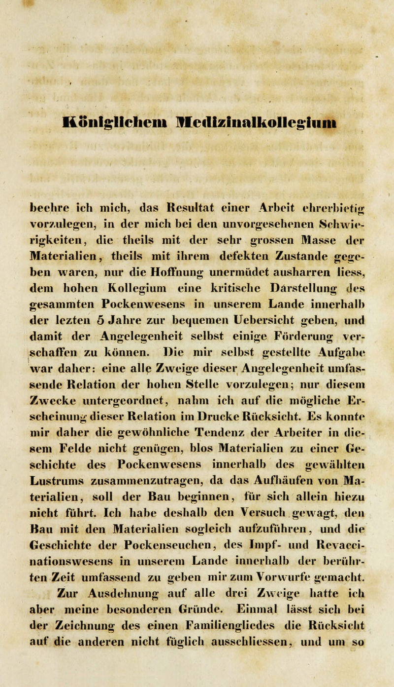 Königlichem fleillziiialkollcgluiii beehre ich mich, das Resultat einer Arbeit ehrerbietig vorzulegen, in der mich bei den unvorgesehenen Schwie- rigkeiten, die theils mit der sehr grossen Masse der Materialien, theils mit ihrem defekten Zustande gege- ben waren, nur die Hoffnung unermüdet ausharren Hess, dem hohen Kollegium eine kritische Darstellung des «esammten Pockenwesens in unserem Lande innerhalh der lezten 5 Jahre zur bequemen Uebersicht geben, und damit der Angelegenheit selbst einige Förderung ver- schaffen zu können. Die mir selbst gestellte Aufgabe war daher: eine allp Zweige dieser Angelegenheit umfas- sende Relation der hohen Stelle vorzulegen; nur diesem Zwecke untergeordnet, nahm ich auf die mögliche Er- scheinung dieser Relation im Drucke Rücksicht. Es konnte mir daher die gewöhnliche Tendenz der Arbeiter in die- sem Felde nicht genügen, blos Materialien zu einer Ge- schichte des Pockenwesens innerhalb des gewählten Lustrums zusammenzutragen, da das Aufhäufen von Ma- terialien, soll der Hau beginnen, für sich allein hiezu nicht führt. Ich habe deshalb den Versuch gewagt, den Bau mit den Materialien sogleich aufzuführen, und die Geschichte der Pockenseuchen, des Impf- und Revacci- nationswesens in unserem Lande innerhalb der berühr- ten Zeit umfassend zu geben mir zum Vorwurfe gemacht. Zur Ausdehnung auf alle drei Zweige hatte ich aber meine besonderen Gründe. Einmal lässt sich bei der Zeichnung des einen Fainilienglicdes die Rücksicht auf die anderen nicht füglich ausschliessen, und um so