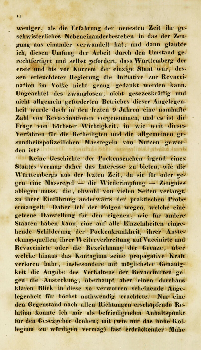 weniger, als die Erfahrung der neuesten Zeit ihr ge- schwisterliches Nebeneinanderbestehen in das der Zeu- gung aus einander verwandelt hat; und dann glaubte ich, diesen Umfang der Arbeit durch den Umstand ge- rechtfertiget und selbst gefordert, dass Württemberg der erste und bis vor Kurzem der einzige Staat war', des- sen erleuchteter Regierung die Initiative zur Revacci- nation im Volke nicht genug gedankt werden kann. Ungeachtet des zwanglosen, nicht gesezeskräftig und nicht allgemein geforderten Betriebes dieser Angelegen- heit wurde doch in den lezten 9 Jahren eine namhafte Zahl von Revaccinationen vorgenommen, und es ist die Frage von höchster Wichtigkeit, in wie weit dieses Verfahren für die Betheiligten und die allgemeinen ge- sundheitspolizeilichen Massregeln von Nutzen gewor- den ist? Keine Geschichte der Pockenseuchen irgend eines Staates vermag daher das Interesse zu bieten, wie die Württembergs aus der lezten Zeit, da sie für oder ge-' gen eine Massregel — die Wiederimpfung — Zeugnis» ablegen muss, die, obwohl von vielen Seiten verlangt, zu ihrer Einführung anderwärts der praktischen Probe ermangelt. Daher ich der Folgen wegen, welche eine getreue Darstellung für den eigenen, wie für andere Staaten haben kann, eine auf alle Einzelnheiten einge- hende Schilderung der Pockenkrankheit, ihrer Anste- ckungsquellen, ihrer W eiterverbreitung auf Vaccinirte und Revaccinirte oder die Bezeichnung der Grenze, über welche hinaus das Kontagium seine propagative Kraft verloren habe, insbesondere mit möglichster Genauig- keit die Angabe des Verhaltens der Revaccinirten ge- gen die Ansteckung, überhaupt aber einen durchaus klaren Blick in diese so verworren scheinende Anjje- legenheit für höchst nothwendig erachtete. Nur eine den Gegenstand nach allen Richtungen erschöpfende Re- lation konnte ich mir als befriedigenden Anhaltspunkt für den Gesezgeber denken; mit (wie nur das hohe Kol- legium zu würdigen vermag) fast erdrückender Mühe