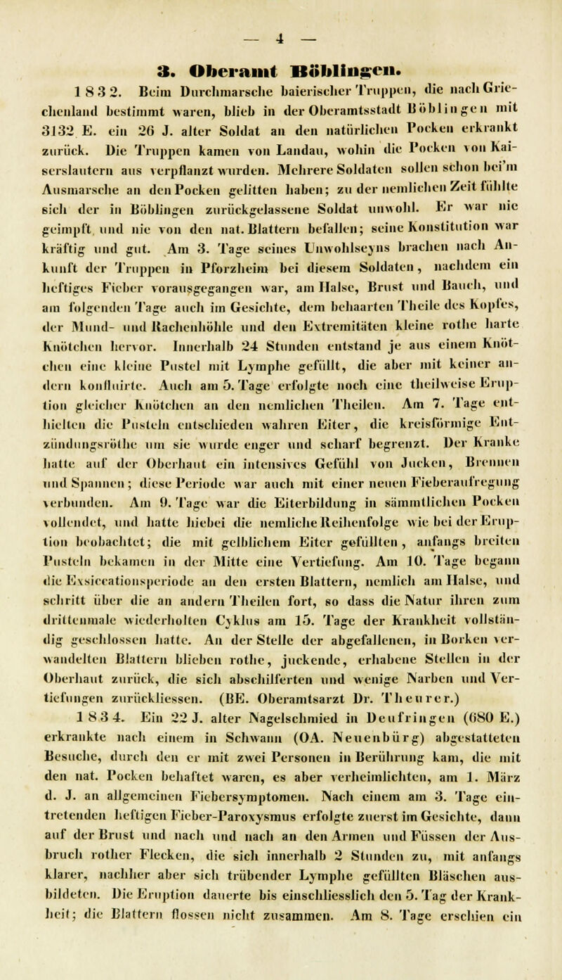 3. Oberamt Böblingen. 1 8 3 2. Beim Durchmärsche baierischer Truppen, die nach Grie- chenland bestimmt waren, blieb in der Oberamtsstadt llöblin ge u mit 3132 E. ein 26 J. alter Soldat an den natürlichen Pocken erkrankt zurück. Die Truppen kamen von Landau, wohin die Pocken von Kai- serslautern aus verpflanzt winden. Mehrere Soldaten sollen schon bei'in Alismarsche an den Pocken gelitten haben; zu der nenilichen Zeit fühlte sich der in Böblingen zurückgelassene Soldat unwohl. Er war nie geimpft und nie von den nat. Blattern befallen; seine Konstitution war kräftig und gut. Am 3. Tage seines Unwohlseins brachen nach An- kunft der Truppen in Pforzheim bei diesem Soldaten, nachdem ein heftiges Fieber vorausgegangen war, am Halse, Brust und Bauch, und am folgenden Tage auch im Gesichte, dem behaarten Theile des Kopfes, der Mund- und Itachenhöhle und den Extremitäten kleine rothe harte Knötchen hervor. Innerhalb 24 Stunden entstand je aus einem Knöt- chen eine kleine Pustel mit Lymphe gefüllt, die aber mit keiner an- dern konlluirte. Auch am 5. Tage erfolgte noch eine theilweise Erup- tion gleicher Knötchen au den nenilichen Theilen. Am 7. Tage ent- hielten die Pusteln entschieden wahren Eiter, die kreisförmige Ent- zündungsrölhc um sie wurde enger und scharf begrenzt. Der Kranke hatte auf der Oberhaut ein intensives Gefühl von Jucken, Brennen und Spannen ; diese Periode war auch mit einer neuen Fieberaufregung verbunden. Am 9. Tage war die Eiterbildung in sämmllichen Pocken vollendet, und hatte hiebei die nemliehe Reihenfolge wie bei der Erup- tion beobachtet; die mit gelblichem Eiter gefüllten, anfangs breiten Pusteln bekamen in der Mitte eine Vertiefung. Am 10. Tage begann die Evsiccationsperiode an den ersten Blattern, nemlich am Halse, und schritt über die an andern Theilen fort, so dass die Natur ihren zum dritteumale wiederholten Cjklus am 15. Tage der Krankheit vollstän- dig geschlossen hatte. An der Stelle der abgefallenen, in Borken ver- wandelten Blattern blieben rothe, juckende, erhabene Stellen in der Oberhaut zurück, die sich abschilferten und wenige Narben und Ver- tiefungen zurückliessen. (BE. Oberamtsarzt Dr. Tb eurer.) 183 4. Ein 22 J. alter Nagelschmied in Deufringen (680 E.) erkrankte nach einem in Schwann (OA. Neuenbürg) abgestatteten Besuche, durch den er mit zwei Personen in Berührung kam, die mit den nat. Pocken behaftet waren, es aber verheimlichten, am 1. März d. J. an allgemeinen Fiebersymptomen. Nach einem am 3. Tage ein- tretenden heftigen Fieber-Paroxysmus erfolgte zuerst im Gesichte, dann auf der Brust und nach und nach an den Armen und Füssen der Aus- bruch rother Flecken, die sich innerhalb 2 Stunden zu, mit anfangs klarer, nachher aber sich trübender Lymphe gefüllten Bläschen aus- bildeten. Die Eruption dauerte bis einschliesslich den 5. Tag der Krank- heit; die Blattern flössen nicht zusammen. Am 8. Tage erschien ein