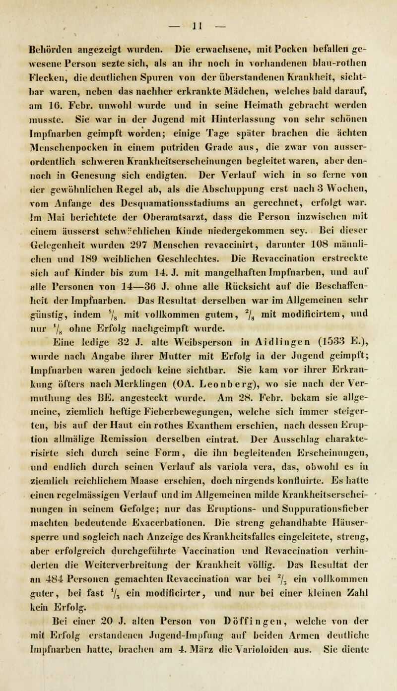 Behörden angezeigt wurden. Die erwachsene, mit Pocken hefallen ge- wesene Person sezte sich, als an ihr noch in vorhandenen hlau-rothen Flecken, die deutlichen Spuren von der überstaiidenen Krankheit, sicht- har waren, neben das nachher erkrankte Mädchen, welches bald darauf, am 16. Febr. unwohl wurde und in seine Heimath gebracht werden musste. Sie war in der Jugend mit Hinterlassung von sehr schönen Impfnarben geimpft worden; einige Tage später brachen die ächten Menschenpocken in einem putriden Grade aus, die zwar von ausser- ordentlich schweren Krankheitserscheinungen begleitet waren, aber den- noch in Genesung sich endigten. Der Verlauf wich in so ferne von der gewöhnlichen Regel ab, als die Abschuppung erst nach 3 Wochen, vom Anfange des Desquamationsstadiums an gerechnet, erfolgt war. Im Mai berichtete der Oberamtsarzt, dass die Person inzwischen mit einem äusserst schwächlichen Kinde niedergekommen sey. Bei dieser Gelegenheit wurden 297 Menschen revaccinirt, darunter 108 männli- chen und 189 weiblichen Geschlechtes. Die Revaccination erstreckte sich auf Kinder bis zum 14. J. mit mangelhaften Impfnarben, und auf alle Personen von 14—36 J. ohne alle Rücksicht auf die Beschaffen- heit der Impfnarben. Das Resultat derselben war im Allgemeinen sehr günstig, indem 5/s m't vollkommen gutem, 2/8 mit modificirtem, und nur '/» ohne Erfolg nachgeimpft wurde. Eine ledige 32 J. alte Weibsperson in Aidlingen (1533 E.), wurde nach Angahe ihrer Mutter mit Erfolg in der Jugend geimpft; Impfiiarben waren jedoch keine sichtbar. Sie kam vor ihrer Erkran- kung öfters nach Merklingen (OA. Leonberg), wo sie nach der Ver- muthung des BE. angesteckt wurde. Am 28. Febr. bekam sie allge- meine, ziemlich heftige Fieberbewegungen, welche sich immer steiger- ten, bis auf der Haut ein rothes Exanthem erschien, nach dessen Erup- tion allmälige Remission derselben eintrat. Der Ausschlag charakte- risirte sich durch seine Form, die ihn begleitenden Erscheinungen, und endlich durch seinen Verlauf als Variola vera, das, obwohl es in ziemlieh reichlichem Maase erschien, doch nirgends konfluirte. Es hatte einen regelmässigen Verlauf und im Allgemeinen milde Krankheitserschei- nungen in seinem Gefolge; nur das Eruptions- und Suppurationsfieber machten bedeutende Exacerbationen. Die streng gehandhabte Häuser- sperre und sogleich nach Anzeige des Krankheitsfalles eingeleitete, streng, aber erfolgreich durchgeführte Vaccination und Revaccination verhin- derten die Weiterverbreitung der Krankheit völlig. Das Resultat der an 484 Personen gemachten Revaccination war bei 2/3 ein vollkommen guter, bei fast '/5 e'n modificirter, und nur bei einer kleinen Zahl kein Erfolg. Bei einer 20 J. alten Person von Döffingen, welche von der mit Erfolg erstandenen Jugend-Impfung auf beiden Armen deutliche Impfiiarben hatte, brachen am 4. März die Varioloiden aus. Sie diente