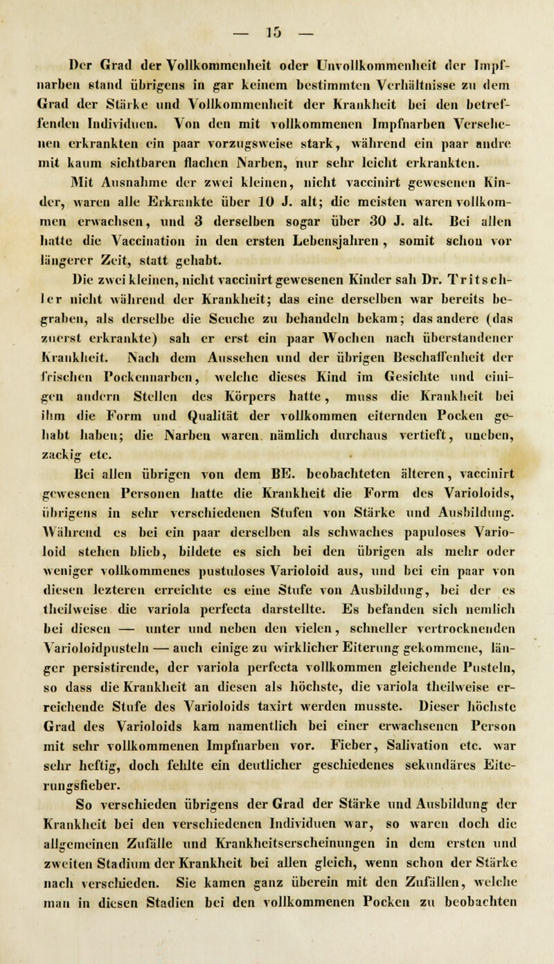 Der Grad der Vollkommenheit oder Unvollkoinmcnheit der Impf- narben stand übrigens in gar keinem bestimmten Verhältnisse zu dem Grad der Stärke und Vollkommenheit der Krankheit bei den betref- fenden Individuen. Von den mit vollkommenen Impfnarben Versehe- nen erkrankten ein paar vorzugsweise stark, während ein paar andre, mit kaum sichtbaren flachen Narben, nur sehr leicht erkrankten. Mit Ausnahme der zwei kleinen, nicht vaccinirt gewesenen Kin- der, waren alle Erkrankte über 10 J. alt; die meisten waren vollkom- men erwachsen, und 3 derselben sogar über 30 J. alt. Bei allen hatte die Vaccination in den ersten Lebensjahren , somit schon vor längerer Zeit, statt gehabt. Die zwei kleinen, nicht vaccinirt gewesenen Kindersah Dr. Tritsch- ler nicht während der Krankheit; das eine derselben war bereits be- graben, als derselbe die Seuche zu behandeln bekam; das andere (das zurrst erkrankte) sah er erst ein paar Wochen nach überstandener Krankbeit. Nach dem Aussehen und der übrigen Beschaffenheit der frischen Pockennarben, welche dieses Kind im Gesichte und eini- gen andern Stellen des Körpers hatte, muss die Krankbeit bei ilim die Form und Qualität der vollkommen eiternden Pocken ge- habt haben; die Narben waren nämlich durchaus vertieft, uneben, zackig etc. Bei allen übrigen von dem BE. beobachteten älteren, vaccinirt gewesenen Personen hatte die Krankheit die Form des Varioloids, übrigens in sehr verschiedenen Stufen von Stärke und Ausbildung. Während es bei ein paar derselben als schwaches papuloses Vario- loid stehen blieb, bildete es sich bei den übrigen als mehr oder weniger vollkommenes pustuloses Varioloid aus, und bei ein paar von diesen lezteren erreichte es eine Stufe von Ausbildung, bei der es theilweise die Variola perfecta darstellte. Es befanden sich nemlich bei diesen — unter und neben den vielen, schneller vertrocknenden Varioloidpusteln — auch einige zu wirklicher Eiterung gekommene, län- ger persistirende, der Variola perfecta vollkommen gleichende Pusteln, so dass die Krankheit an diesen als höchste, die Variola theilweise er- reichende Stufe des Varioloids taxirt werden musste. Dieser höchste Grad des Varioloids kam namentlich bei einer erwachsenen Person mit sehr vollkommenen Impfnarben vor. Fieber, Salivation etc. war sehr heftig, doch feldte ein deutlicher geschiedenes sekundäres Eite- rungsfieber. So verschieden übrigens der Grad der Stärke und Ausbildung der Krankheit bei den verschiedenen Individuen war, so waren doch die allgemeinen Zufalle und Krankheitserscheinungen in dem ersten und zweiten Stadium der Krankheit bei allen gleich, wenn schon der Stärke nach versclüedcn. Sie kamen ganz überein mit den Zufällen, welche man in diesen Stadien bei den vollkommenen Pocken zu beobachten