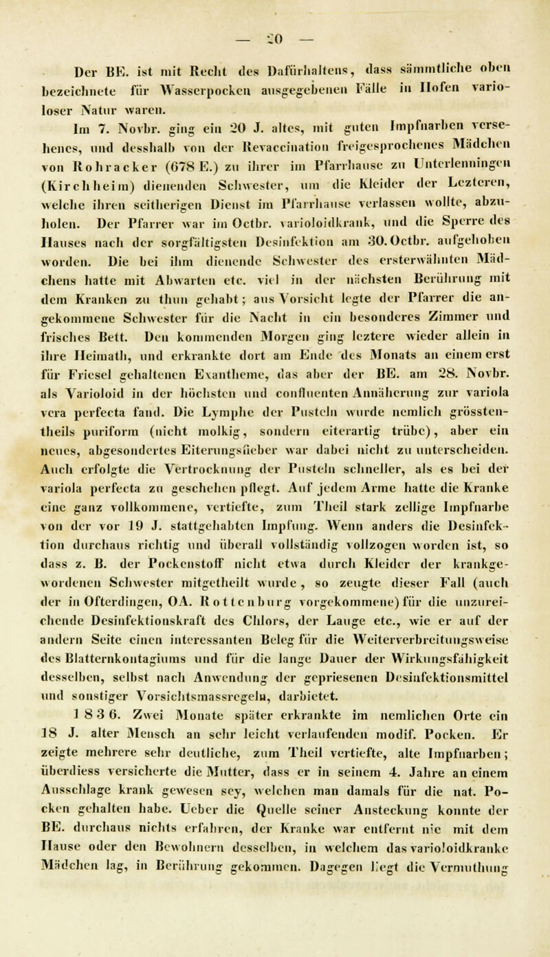 Der BE. ist mit Recht des Dafürhaltens, das« sämmtliche oben bezeichnete für Wasserpocken ausgegebenen Fälle in Ilofen vario- loser Natur waren. Im 7. Novbr. ging ein 20 J. altes, mit guten Impfnarben verse- henes, und desshalb von der Revaccination freigesprochenes Mädchen von Rohracker (678 E.) zu ihrer im Pfarrhause zu Unterlenningcn (Kirchheim) dienenden Schwester, um die Kleider der Lczteren, welche ihren seitherigen Dienst im Pfarrhause verlassen wollte, abzu- holen. Der Pfarrer war im Octbr. varioloidkrank, und die Sperre des Hauses nach der sorgfältigsten Desinfektion am 30.Octbr. aufgehoben worden. Die bei ihm dienende Schwester des ersterwähnten Mäd- chens hatte mit Abwarten etc. viel in der nächsten Berührung mit dem Kranken zu thuu gehabt; aus Vorsicht legte der Pfarrer die an- gekommene Schwester für die Nacht in ein besonderes Zimmer und frisches Bett. Den kommenden Morgen ging leztere wieder allein in ihre Heimath, und erkrankte dort am Ende des Monats an einem erst für Friesel gehaltenen Exantheme, das aber der BE. am 28. Novbr. als Varioloid in der höchsten und confliienten Annäherung zur Variola vera perfecta fand. Die Lymphe der Pusteln wurde nemlich grössten- theils puriform (nicht molkig, sondern eiterartig trübe), aber ein neues, abgesondertes Eiterungsfieber war dabei nicht zu unterscheiden. Auch erfolgte die Vertrocknung der Pusteln schneller, als es bei der Variola perfecta zu geschehen pflegt. Auf jedem Arme hatte die Kranke eine ganz vollkommene, vertiefte, zum Theil stark zellige Impfnarbe von der vor 19 J. stattgehabten Impfung. Wenn anders die Desinfek- tion durchaus richtig und überall vollständig vollzogen worden ist, so dass z. B. der Pockenstoff nicht etwa durch Kleider der krankge- wordenen Schwester mitgetheilt wurde, so zeugte dieser Fall (auch der in Ofterdingen, OA. Rottenburg vorgekommene) für die unzurei- chende Desinfektionskraft des Chlors, der Lauge etc., wie er auf der andern Seite einen interessanten Beleg für die Weiterverbreitungsweise des Blatternkontagiums und für die lange Dauer der Wirkungsfähigkeit desselben, selbst nach Anwendung der gepriesenen Desinfektionsmittel und sonstiger Vorsichtsmassrcgelu, darbietet. 18 3 6. Zwei Monate später erkrankte im nemlichen Orte ein 18 J. alter Mensch an sehr leicht verlaufenden modif. Pocken. Er zeigte mehrere sehr deutliche, zum Theil vertiefte, alte Impfnarben; Überdies» versicherte die Mutter, dass er in seinem 4. Jahre an einem Ausschlage krank gewesen sey, welchen man damals für die nat. Po- cken gehalten habe. Uebcr die Quelle seiner Ansteckung konnte der BE. durchaus nichts erfahren, der Kranke war entfernt nie mit dem Hause oder den Bewohnern desselben, in welchem das varioloidkranke Mädchen lag, in Berührung gekommen. Dagegen liegt die Vermuthung