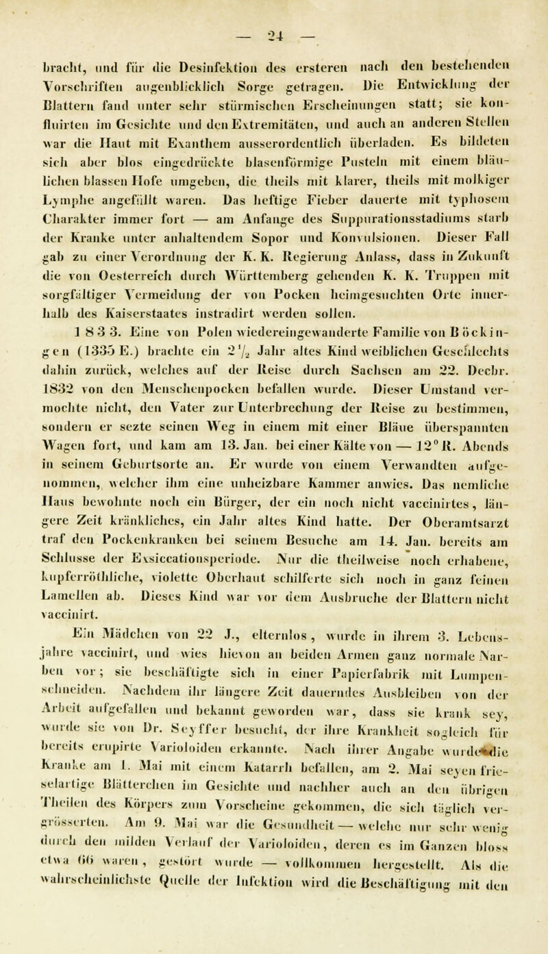 bracht, und für die Desinfektion des ersteren nach den bestehenden Vorschriften augenblicklich Sorge getragen. Die Entwicklung der Blattern fand unter sehr stürmischen Erscheinungen statt; sie kon- fluirten im Gesichte und den Extremitäten, und auch an anderen Stellen war die Haut mit Exanthem ausserordentlich überladen. Es bildeten sich aber blos eingedrückte blasenförmige Pusteln mit einem blau- lichen blassen Hofe umgeben, die theils mit klarer, theils mit molkiger Lymphe angefüllt waren. Das heftige Fieber dauerte mit typhösem Charakter immer fort — am Anfange des Suppurationsstadiums starb der Kranke unter anhaltendem Sopor und Konvulsionen. Dieser Fall gab zu einer Verordnung der K. K. Regierung Anlass, dass in Zukunft die von Oesterreich durch Württemberg gehenden K. K. Truppen mit sorgfältiger Vermeidung der von Pocken heimgesuchten Orte inner- halb des Kaiserstaates instradirt werden sollen. 18 3 3. Eine von Polen wiedereingewanderte Familie von B öcki n- g e n (1335 E.) brachte ein 2 % Jahr altes Kind weiblichen Geschlechts dabin zurück, welches auf der Reise durch Sachsen am 22. Decbr. 1832 von den Menschenpocken befallen wurde. Dieser Umstand ver- mochte nicht, den Vater zur Unterbrechung der Heise zu bestimmen, sondern er sezte seinen Weg in einem mit einer Bläue überspannten Wagen fort, und kam am 13. Jan. bei einer Kälte von — 12° 11. Abends in seinem Geburtsorte an. Er wurde von einem Verwandten aufge- nommen, welcher ihm eine unheizbare Kammer anwies. Das nemliclie Haus bewohnte noch ein Bürger, der ein noch nicht vaccinirtes, län- gere Zeit kränkliches, ein Jahr altes Kind hatte. Der Oberamtsarzt traf den Pockenkranken bei seinem Besuche am 14. Jan. bereits am Schlüsse der Evsiceationsperiode. Nur die theilweise noch erhabene, kupferröfhliche, violette überhaut schilferte sich noch in ganz feinen Lamellen ab. Dieses Kind war \or dem Ausbruche der Blattern nicht vaccinirt. Ein Mädchen von 22 J., elternlos, wurde in ihrem 3. Lebens- jahre vaccinirt, und wies liievon an beiden Armen ganz normale Nar- ben vor; sie beschäftigte sich in einer Papierfabrik mit Lumpen- schneiden. Nachdem ihr längere Zeit dauerndes Ausbleiben von der Arbeit aufgefallen und bekannt geworden war, dass sie krank sey, wurde sie von Dr. Seyffer besucht, dra ihre Krankheit sogleich für bereits erupirte Varioloiden erkannte. Nach ihrer Angabe wurdeAdie Kranke am 1. Mai mit einem Katarrh befallen, am 2. Mai seyenfrie- selartige Blätterchen im Gesichte und nachher auch an den übrigen Theilen des Körpers zum Vorscheine gekommen, die sicli täglich ver- größerten. Am 9. Mai war die Gesundheit — welche nur sehr wenig durch den milden Verlauf der Varioloiden, deren es im Ganzen bloss etwa <»<) waren, gestört wurde — vollkommen hergestellt. Als die wahrscheinlichste Quelle der Infektion wird die Beschäftigung mit den