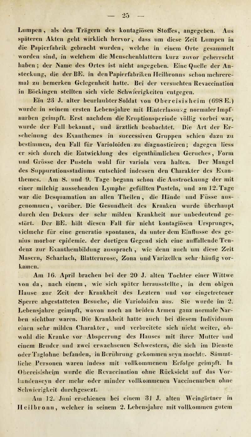 Lumpen, als den Trägern des kontagiösen Stoffes, angegeben. Ans späteren Akten geht wirklich hervor, dass um diese Zeit Lumpen in die Papierfabrik gebracht wurden, welche in einem Orte gesammelt worden sind, in welchem die Menschenblattern kurz zuvor geherrscht haben ; der Name des Ortes ist nicht angegeben. Eine Quelle der An- steckung, die der BE. in den Papierfabriken lleilbronns schon mehrere- ina! zu bemerken Gelegenheit hatte. Bei der versuchten Revaccination in Böckingen stellten sich viele Schwierigkeiten entgegen. Ein 23 J. alter beurlaubter Soldat von Obereisisheim (698 E.) wurde in seinem ersten Lebensjahre mit Hinterlassung normaler Impf- iiarben geimpft. Erst nachdem die Eruptionsperiode völlig vorbei war, wurde der Eall bekannt, und ärztlich beobachtet. Die Art der Er- scheinung des Evanthemes in successiven Gruppen schien dazu zu bestimmen, den Fall für Varioloiden zu diagnosticiren; dagegen liess er sich durch die Entwicklung des eigenthümlichen Geruches, Form und Grösse der Pusteln wohl für Variola vera halten. Der Mangel des Siippuratiousstadiums entschied indessen den Charakter des Exan- thernes. Am 8. und 9. Tage begann schon die Austrocknung der mit einer milchig aussehenden Lymphe gefüllten Pusteln, und am 12. Tage war die Desquamation an allen Theilen , die Hände und Füsse aus- genommen , vorüber. Die Gesundheit des Kranken wurde überhaupt durch <\en Dekurs der sehr milden Krankheit nur unbedeutend ge- stört. Der BE. hält diesen Fall für nicht kontagiösen Ursprunges, vielmehr für eine gencratio spontanea, da unter dem Einflüsse des ge- uius niorbor epidemic. der dortigen Gegend sich eine auffallende Ten- denz zur Evaiithembildung aussprach , wie denn auch um diese Zeit Masern, Scharlach, Blatternrose, Zona und Varizellen sehr häufig vor- kamen. Am 16. April brachen bei der 20 J. alten Tochter einer Wittwe von da, nach einem, wie sich später herausstellte, in dem obigen Hause zur Zeit der Krankheit des Leztern und vor eingetretener Sperre abgestatteten Besuche, die Varioloiden aus. Sie wurde im 2. Lebensjahre geimpft, wovon noch an beiden Armen ganz normale Nar- ben sichtbar waren. Die Krankheit hatte auch bei diesem Individuum einen sehr milden Charakter, und verbreitete sich nicht weiter, ob- wohl die Kranke vor Absperrung des Hauses mit ihrer Mutter und einem Bruder und zwei erwachsenen Schwestern, die sich im Dienste oder Taglohnc befanden, in Berührung gekommen seyn mochte. Sämmt- liclie Personen waren indess mit vollkommenem Erfolge geimpft. In Obereisisheim wurde die Revaccination ohne Rücksicht auf das Vor- handenseyn der mehr oder minder vollkommenen Vaccinenarben ohne Schwierigkeit durchgesezt. Am 12. Juni erschienen bei einem 31 J. alten Weingärtner in Heilbronn, welcher in seinem 2. Lehensjahre mit vollkommen gutem