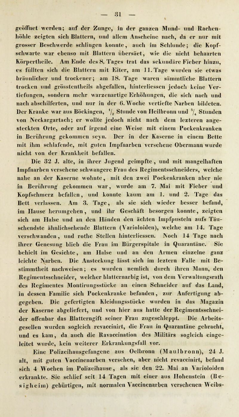 geöffnet werden; auf der Zunge, in der ganzen Mund- und Rachen- höhle zeigten sich Blattern, und allem Anscheine nach, da er nur mit grosser Beschwerde schlingen konnte, auch im Schlünde; die Kopf- schwarte war ebenso mit Blattern übersäet, wie die nicht behaarten Körpertheile. Am Ende des 8. Tages trat das sekundäre Fieber hinzu, es füllten sicli die Blattern mit Eiter, am 11. Tage wurden sie etwas bräunlicher und trockener; am 18. Tage waren sämmtJiclie Blattern trocken und grösstenteils abgefallen, hinterliesscu jedoch keine Ver- tiefungen, sondern mehr warzenartige Erhöhungen, die sich nach und nach abschilferten, und nur in der G.Woche vertiefte Narben bildeten. Der Kranke war aus Böckingen, 'j2 Stunde von Ilcilbronn und 3/4 Stunden von Neckargartach; er wollte jedoch nicht nach dem lezteren ange- steckten Orte, oder auf irgend eine Weise mit einem Pockenkranken in Berührung gekommen seyn. Der in der Kaserne in einem Bette mit ihm schlafende, mit guten Impfnarbeu versehene Obermann wurde nicht von der Krankheit befallen. Die 32 J. alte, in ihrer Jugend geimpfte , und mit mangelhaften Impfnarben versehene schwangere Frau des Begimentsschneiders, welche nahe an der Kaserne wohnte, mit den zwei Pockenkranken aber nie in Berührung gekommen war, wurde am 7. Mai mit Fieber und Kopfschmerz befallen, und konnte kaum am 1. und 2. Tage das Bett verlassen. Am 3. Tage, als sie sich wieder besser befand, im Hause herumgehen, und ihr Geschäft besorgen konnte, zeigten sich am Halse und an den Händen den ächten Impfpusteln aufs Täu- schendste ähnlichsehende Blattern (Varioloiden), welche am 14. Tage verschwanden, und rothe Stellen hintcrliessen. Noch 14 Tage nach ihrer Genesung blieb die Frau im Bürgerspitale in Quarantäne. Sie behielt im Gesichte, am Halse und an den Armen einzelne ganz leichte Narben. Die Ansteckung lässt sich im leztern Falle mit Be- stimmtheit nachweisen; es wurden nemlich durch ihren Mann, den Begimentsschncider, welcher blatternarbig ist, von dem Verwaltungsrath des Regimentes Montirungsstücke an einen Schneider auf das Land, in dessen Familie sich Pockenkranke befanden, zur Anfertigung ab- gegeben. Die gefertigten Kleidungsstücke wurden in das Magazin der Kaserne abgeliefert, und von hier aus hatte der Regimentsschnei- der offenbar das Blatterngift seiner Frau zugescblcppt. Die Arbeits- gesellen wurden sogleich revaccinirt, die Frau in Quarantäne gebracht, und es kam, da auch die Ravaccination des Militärs sogleich einge- leitet wurde, kein weiterer Erkrankungsfall vor. Eine Polizeihausgefangene aus Oelbronn (Maulbronn), 24 J. alt, mit guten Vaccinenarben versehen, aber nicht revaccinirt, befand sich 4 Wochen im Polizeihause, als sie den 22. Mai an Varioloiden erkrankte. Sic schlief seit 14 Tagen mit einer aus Höllenstein (B e- sigheim) gebürtigen, mit normalen Vaccinenarben versehenen Weibs-