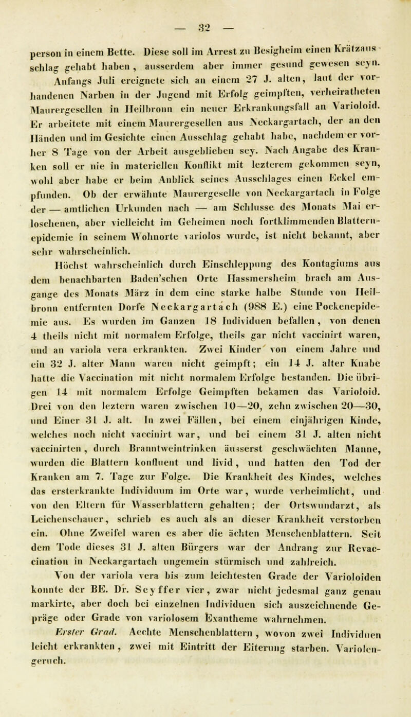 person in einem Bette. Diese soll im Arrest zu Besigheim einen Krätzans schlag gehabt haben, ausserdem aber immer gesund gewesen seyn. Anfangs Juli ereignete sielt an einem 27 J. alten, laut der vor- handenen Narben in der Jugend mit Erfolg geimpften, verheiratheten Maurergesellen in Ileilbronu ein neuer Erkrankungsfall an Varioloid. Er arbeitete mit einem Maurergesellen aus INeclargartach, der an den Händen und im Gesichte einen Ausschlag gehabt habe, nachdem er vor- her 8 Tage von der Arbeit ausgeblieben sey. Nach Angabe des Kran- ken soll er nie in materiellen Konflikt mit lezterem gekommen seyn, wohl aber habe er beim Anblick seines Ausschlages einen Eckel em- pfunden. Ob der erwähnte Maurergeselle von Neckargartach in Folge der — amtlichen Urkunden nach — am Schlüsse des Monats Mai er- loschenen, aber vielleicht im Geheimen noch fortklimmendenBlaüern- epidemie in seinem Wohnorte variolos wurde, ist nicht bekannt, aber sehr wahrscheinlich. Höchst wahrscheinlich durch Einschleppnng des Kontagiums aus dem benachbarten Baden'schen Orte Hassmersheim brach am Aus- gange des Monats März in dem eine starke halbe Stunde von Ileil- bronu entfernten Dorfe Neckargartach (988 E.) eine Pockenepide- mie aus. Es wurden im Ganzen 18 Individuen befallen, von denen 4 theils nicht mit normalem Erfolge, thcils gar nicht vaccinirt waren, und an Variola vera erkrankten. Zwei Kinder' von einem Jahre und ein 32 J. alter Mann waren nicht geimpft; ein 14 J. alter Knabe hatte die Vaccination mit nicht normalem Erfolge bestanden. Die übri- gen 14 mit normalem Erfolge Geimpften bekamen das Varioloid. Drei >on den leztern waren zwischen 10—20, zehn zwischen 20—30, und Einer 31 J. alt. In zwei Fällen, bei einem einjährigen Kinde, welches noch nicht vaccinirt war, und bei einem 31 J. alten nicht vaccinirlen , durch Branntweintrinken äusserst geschwächten Manne, wurden die Blattern kontinent und livid, und hatten den Tod der Kranken am 7. Tage zur Folge. Die Krankheit des Kindes, welches das ersterkrankte Individuum im Orte war, wurde verheimlicht, und von den Kitern für Wasserblattern gehalten; der Ortswundarzt, als Leichenschauer, schrieb es auch als an dieser Krankheit verstorben ein. Ohne Zweifel waren es aber die ächten Mcnschenblattern. Seit dem Tode dieses 31 J. alten Bürgers war der Andrang zur Revac- ciuation in Neckargartach ungemein stürmisch und zahlreich. Von der Variola vera bis zum leichtesten Grade der Varioloiden konnte der BE. Dr. Seyffer vier, zwar nicht jedesmal ganz genau markirte, aber doch bei einzelnen Individuen sich auszeichnende Ge- präge oder Grade von variolosem Exantheme wahrnehmen. Erster Grad. Aechte Mcnschenblattern , wovon zwei Individuen leicht erkrankten , zwei mit Eintritt der Eiterung starben. Variolen- geruch.