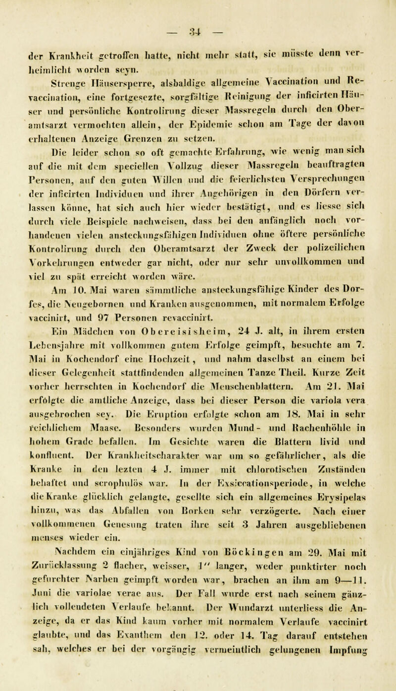 der Krankheit getroffen hatte, nicht mehr statt, sie müsste denn ver- heimlicht worden seyn. Strenge Ilausersperre, alsbaldige allgemeine Vaccination und Re- Taccination, eine fortgesezte, sorgfaltige Reinigung der inficirten Häu- ser und persönliche Kontrolirung dieser Massregeln durch den Ober- amtsarzt vermochten aJJein, der Epidemie schon am Tage der davon erhaltenen Anzeige Grenzen zu setzen. Die leider schon so oft gemachte Erfahrung, wie wenig man sich auf die mit dem speciellen Vollzug dieser Massregeln beauftragten Personen, auf den guten Willen und die feierlichsten Versprechungen der inficirten Individuen und ihrer Angehörigen in den Dörfern ver- lassen könne, hat sich auch hier wieder bestätigt, und es Hesse sich durch viele Beispiele nachweisen, dass bei den anfänglich noch vor- handenen vielen ansteckungsfähigen Individuen ohne öftere persönliche Kontrolirung durch den Oberamtsarzt der Zweck der polizeilichen Vorkehrungen entweder gar nicht, oder nur sehr unvollkommen und viel zu spät erreicht worden wäre. Am 10. Mai waren sämmtliche ansteckungsfähige Kinder des Dor- fes, die iVeugebornen und Kranken ausgenommen, mit normalem Erfolge vaccinirt, und 97 Personen revaccinirt. Ein Mädchen von Ob ere isi sheim, 24 J. alt, in ihrem ersten Lebensjahre mit vollkommen gutem Erfolge geimpft, besuchte am 7. Mai in Kochendorf eine Hochzeit, und nahm daselbst an einem bei dieser Gelegenheit stattfindenden allgemeinen Tanze Tlieil. Kurze Zeit vorher herrschten in Kochendorf die Menschenblattern. Am 21. Mai erfolgte die amtliche Anzeige, dass bei dieser Person die Variola vera ausgebrochen sey. Die Eruption erfolgte schon am 18. Mai in sehr reichlichem Maase. Besonders wurden Mund- und Bachenhöhle in hohem Grade befallen. Im Gesichte waren die Blattern livid und kontinent. Der Krankheitscharakter war um so gefährlicher, als die Kranke in den leztcn 4 J. immer mit chlorotischen Zuständen behaftet und scrophulös war. In der Evsiccationsperiode, in welche die Kranke glücklich gelangte, gesellte sich ein allgemeines Erysipelas hinzu, was das Abfallen von Borken sehr verzögerte. Nach einer vollkommenen Genesung traten ihre seit 3 Jahren ausgebliebenen incnses wieder ein. Nachdem ein einjähriges Kind von Böckingen am 29. Mai mit Zuriicklassung 2 flacher, weisser, 1 langer, weder punktirter noch gefurchter Narben geimpft worden war, brachen an ihm am 9—11. Juni die variolae verae aus. Der Fall wurde erst nach seinem ganz- lieh vollendeten Verlaufe bekannt. Der Wundarzt unterliess die An- zeige, da er das Kind kaum vorher mit normalem Verlaufe vaccinirt glaubte, und das Exanthem den 12. oder 14. Tag darauf entstehen sah, welches er bei der vorgängig vermeintlich gelungenen Impfung