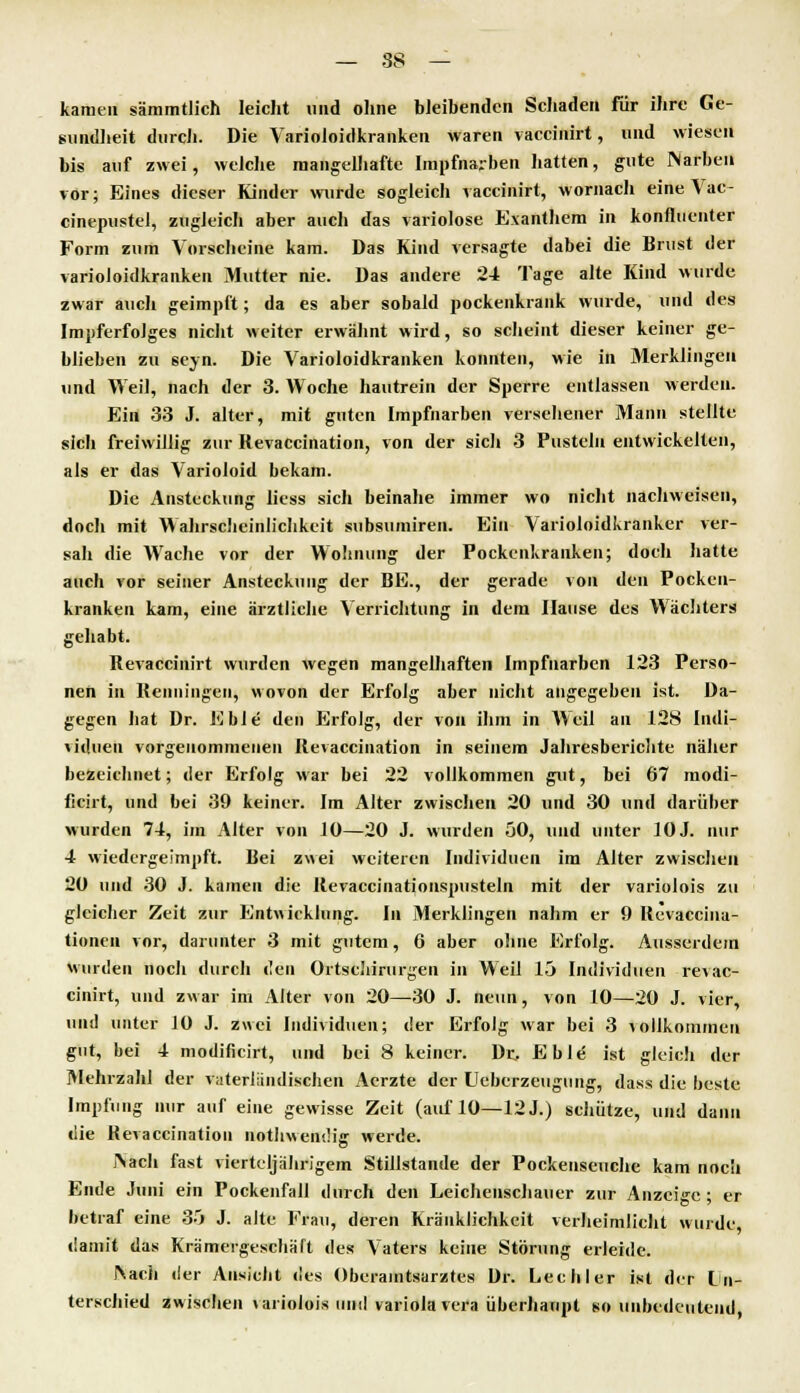 — 88 — kamen sämmtlich leicht und ohne bleibenden Schaden für ihre Ge- sundheit durch. Die Varioloidkranken waren vaccinirt, und wiesen bis auf zwei, weiche mangelhafte Impfnarben hatten, gute Narben vor; Eines dieser Kinder wurde sogleich vaccinirt, wornach eine Vac- cinepustel, zugleich aber auch das variolose Exanthem in konfluenter Form zum Vorscheine kam. Das Kind versagte dabei die Brust der varioloidkranken Mutter nie. Das andere 24 Tage alte Kind wurde zwar auch geimpft; da es aber sobald pockenkrank wurde, und des Impferfolges nicht weiter erwähnt wird, so scheint dieser keiner ge- blieben zu seyn. Die Varioloidkranken konnten, wie in Merklingeu und Weil, nach der 3. Woche hautrein der Sperre entlassen werden. Ein 33 J. alter, mit guten Impfnarben versehener Mann stellte sich freiwillig zur Revaccination, von der sich 3 Pusteln entwickelten, als er das Varioloid bekam. Die Ansteckung liess sich beinahe immer wo nicht nachweisen, doch mit Wahrscheinlichkeit subsumiren. Ein Varioloidkranker ver- sah die Wache vor der Wohnung der Pockenkranken; doch hatte auch vor seiner Ansteckung der BE., der gerade von den Pocken- kranken kam, eine ärztliche Verrichtung in dem Hause des Wächters gehabt. Revaccinirt wurden wegen mangelhaften Impfuarben 123 Perso- nen in Beinlingen, wovon der Erfolg aber nicht angegeben ist. Da- gegen hat Dr. Eble den Erfolg, der von ihm in AYeil an 128 Indi- viduen vorgenommenen Revaccination in seinem Jahresberichte näher bezeichnet; der Erfolg war bei 22 vollkommen gut, bei 67 modi- ficirt, und bei 39 keiner. Im Alter zwischen 20 und 30 und darüber wurden 74, im Alter von 10—20 J. wurden 50, und unter 10J. nur 4 wiedergeimpft. Bei zwei weiteren Individuen im Alter zwischen 20 und 30 J. kamen die Revaccinationspusteln mit der variolois zu gleicher Zeit zur Entwicklung. In Merklingen nahm er 9 Revaccina- tionen vor, darunter 3 mit gutem, 6 aber ohne Erfolg. Ausserdem Wurden noch durch den Ortsdiirurgen in Weil 15 Individuen revac- cinirt, und zwar im Alter von 20—30 J. neun, von 10—20 J. vier, und unter 10 J. zwei Individuen; der Erfolg war bei 3 vollkommen gut, bei 4 modificirt, und bei 8 keiner. Dr, Eble- ist gleich der Mehrzahl der vaterländischen Acrzte der Ueberzeugung, dass die beste Impfung nur auf eine gewisse Zeit (auf 10—12J.) schütze, und dann die Bevaccination nothwen'.'ig werde. Nach fast vierteljährigem Stillstande der Pockenseuche kam noch Ende Juni ein Pockenfall durch den Leichenschauer zur Anzeige ; er betraf eine 35 J. alte Frau, deren Kränklichkeit verheimlicht wurde damit das Krämergeschäft des Vaters keine Störung erleide. l\ach der Ansicht des Oberamtsarztes Dr. Lee hl er ist der l n- terschied zwischen \ariolois um! Variola vera überhaupt so unbedeutend,