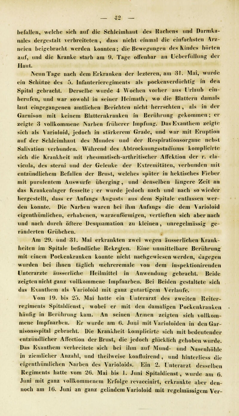 befeiten, welche sieh auf die Schleimhaut des Bachcns und Darmka- nales dergestalt verbreiteten, dass nicht einmal die einfachsten Arz- neien beigebracht werden konnten; die Bewegungen des Kindes hörten auf, und die Kranke starb am 9. Tage offenbar an Ueberfülluiig der Haut. Neun Tage nach dem Erkranken der lezteren, am 31. Mai, wurde ein Schütze des 5. Infanterieregiments als pockenverdächtig in den Spital gebracht. Derselbe wurde 4 Wochen vorher aus Urlaub ein- berufen, und war sowohl in seiner Heimath, wo die Blattern damals laut eingegangenen amtlichen Berichten nicht herrschten , als in der Garnison mit keinem Blatternkranken in Berührung gekommen; er zeigte 3 vollkommene Narben früherer Impfung. Das Exanthem zeigte sich als Varioloid, jedoch in stärkerem Grade, und war mit Eruption auf der Schleimhaut des Mundes und der Bespirationsorgane nebst Salivation verbunden. Während des Abtrocknungsstadiums komplicirte sich die Krankheit mit rheumatisch-arthritischer Affektion der r. cla- vicula, des sterni und der Gelenke der Extremitäten, verbunden mit entzündlichem Befallen der Brust, welches später in hektisches Fieber mit purulentem Auswurfe überging, und denselben längere Zeit an das Krankenlager fesselte; er wurde jedoch nach und nach so wieder hergestellt, dass er Anfangs Augusts aus dem Spitale entlassen wer- den konnte. Die Narben waren bei ihm Anfangs die dem Varioloid eigenthümlichen, erhabenen, warzenförmigen, vertieften sich aber nach und nach durch öftere Desquamation zu kleinen, unregelmässig ge- ränderten Grübchen. Am 29. und 31. Mai erkrankten zwei wegen äusserlichen Krank- heiten im Spitale befindliche Rekruten. Eine unmittelbare Berührung mit einem Pockenkranken konnte nicht nachgewiesen werden, dagegen wurden bei ihnen täglich mehreremale von dem inspektionirenden Unterarzte äusserliche Heilmittel in Anwendung gebracht. Beide zeigten nicht ganz vollkommene Impfnarben. Bei Beiden gestaltete sich das Exanthem als Varioloid mit ganz gutartigem Verlaufe. Vom 19. bis 25. Mai hatte ein Unterarzt des zweiten Reiter- regiments Spitaldienst, wobei er mit den damaligen Pockenkranken häufig in Berührung kam. An seinen Annen zeigten sich vollkom- mene Impfnarben. Er wurde am 6. Juni mit Varioloiden in den Gar- nisonsspital gebracht. Die Krankheit komplicirte sich mit bedeutender entzündlicher Affection der Brust, die jedoch glücklich gehoben wurde. Das Exanthem verbreitete sich bei ihm auf Mund- und Nasenhöhle in ziemlicher Anzahl, und theilweise konfluirend , und hinterliess die eigenthümlichen Aarben des Varioloids. Ein 2. Unterarzt desselben Regiments hatte vom 26. Mai bis 1. Juni Spitaldienst, wurde am 6. Juni mit ganz vollkommenem Erfolge revaccinirt, erkrankte aber den- noch am 16. Juni an ganz gelindem Varioloid mit regelmässigem Ver-