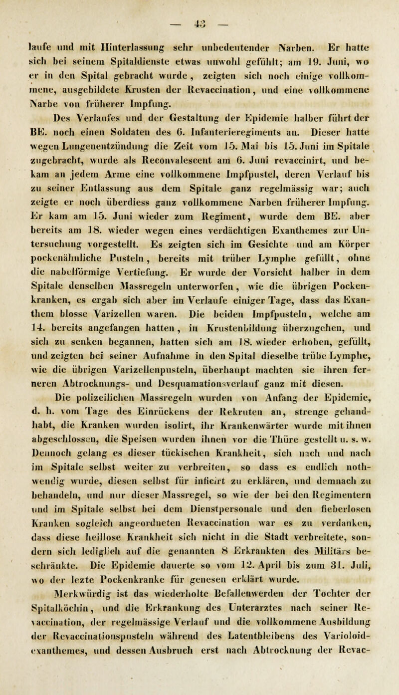 laufe und mit Hinterlassung sehr unbedeutender Narben. Er hatte sich bei seinem Spitaldienste etwas unwohl gefühlt; am 19. Juni, wo er in den Spital gebracht wurde , zeigten sich noch einige vollkom- mene, ausgebildete Krusten der Revaccination, und eine vollkommene Narbe von früherer Impfung. Des Verlaufes und der Gestaltung der Epidemie halber führt der BE. noch einen Soldaten des 6. Infanterieregiments an. Dieser hatte wegen Lungenentzündung die Zeit vom 15. Mai bis 15. Juni im Spitale zugebracht, wurde als Reconvalescent am 6. Juni revaccinirt, und be- kam an jedem Arme eine vollkommene Impfpustel, deren Verlauf bis zu seiner Entlassung aus dem Spitale ganz regelmässig war; auch zeigte er noch überdiess ganz vollkommene Narben früherer Impfung. Er kam am 15. Juni wieder zum Regiment, wurde dem BE. aber bereits am 18. wieder wegen eines verdächtigen Exanthemes zur Un- tersuchung vorgestellt. Es zeigten sich im Gesichte und am Körper pockenähnliche Pusteln, bereits mit trüber Lymphe gefüllt, ohne die nabeiförmige Vertiefung. Er wurde der Vorsicht halber in dem Spitale denselben Massregeln unterworfen , wie die übrigen Pocken- kranken, es ergab sich aber im Verlaufe einiger Tage, dass das Exan- them blosse Varizellen waren. Die beiden Impfpusteln, welche am 14. bereits angefangen hatten, in Krustenbildung überzugehen, und sich zu senken begannen, hatten sich am 18. wieder erhoben, gefüllt, und zeigten bei seiner Aufnahme in den Spital dieselbe trübe Lymphe, wie die übrigen Varizellenpusteln, überhaupt machten sie ihren fer- neren Abtrocknungs- und Desmiamationsverlauf ganz mit diesen. Die polizeilichen Massregeln wurden von Anfang der Epidemie, d. Jh. vom Tage des Einrückens der Rekruten an, strenge gehand- habt, die Kranken wurden isolirt, ihr Krankenwärter wurde mit ihnen abgeschlossen, die Speisen wurden ihnen vor die Thüre gestellt u. s. w. Dennoch gelang es dieser tückischen Krankheit, sich nach und nach im Spitale selbst weiter zu verbreiten, so dass es endlich not- wendig wurde, diesen selbst für inlicirt zu erklären, und demnach zu behandeln, und nur dieser Massregel, so wie der bei den Regimentern und im Spitale selbst bei dem Dienstpersonale und den fieberlosen Kranken sogleich angeordneten Kevaccination war es zu verdanken, dass diese heillose Krankheit sich nicht in die Stadt verbreitete, son- dern sich lediglieh auf die genannten 8 Erkrankten des Militärs be- schränkte. Die Epidemie dauerte so vom 12. April bis zum 31. Juli, wo der lezte Pockenkranke für genesen erklärt wurde. Merkwürdig ist das wiederholte Befallenwerden der Tochter der Spitalköchin, und die Erkrankung des Unterarztes nach seiner Re- vacciuation, der regelmässige Verlauf und die vollkommene Ausbildung der Kevaccinationspusteln während des Latentbleibens des Varioloid- exanthemes, und dessen Ausbruch erst nach Abtrocknung der Revac-