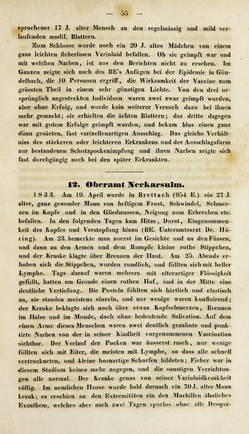 sprochener 17 J. alter Mensch au den regelmässig und mild ver- laufenden modif. Blattern. Zum Schlüsse wurde noch ein 20 J. altes Mädchen von einem ganz leichten fieberlosen Varioloid befallen. Ob sie geimpft war und mit welchen Narben, ist aus den Berichten nicht zu ersehen. Im Ganzen zeigte sich nach des BE's Anfügen bei der Epidemie in Gün- delbach, die 10 Personen ergriff, die Wirksamkeit der Vaccine zum grössten Tlieil in einem sehr günstigen Lichte. Von den drei ur- sprünglich angesteckten Individuen waren zwei zwar geimpft worden, aber ohne Erfolg, und wurde kein weiterer Versuch dazu bei ihnen mehr gemacht; sie erhielten die ächten Blattern; das dritte dagegen war mit gutem Erfolge geimpft worden, und bekam blos einen ganz dünn gesäeten, fast varizellenartigen Ausschlag. Das gleiche Verhält- niss des stärkeren oder leichteren Erkrankens und der Airsschlagsform zur bestandenen Schiitzpockenimpfung und ihren Narben zeigte sich fast durchgängig auch bei den später Erkrankten. 19. Otoeramt IVecItarsulm. 183 3. Am 19. April wurde in Brettach (954 E.) ein 27 J. alter, ganz gesunder Mann von heftigem Frost, Schwindel, Schmer- zen im Kopfe und in den Gliedmassen, Neigung zum Erbrechen etc. befallen. In den folgenden Tagen kam Hitze, Durst, Eingenommen- keit des Kopfes und Verstopfung hinzu (BE. Unteramtsarzt Dr. IIö- ring). Am 23. bemerkte man zuerst im Gesichte und an den Füssen, und dann an den Armen und dem Rumpfe kleine rothe Stippchen, und der Kranke klagte über Brennen der Haut. Am 25. Abends er- hoben sich die Stippchen, wurden rundlich, und füllten sich mit heller Lymphe. Tags darauf waren mehrere mit eiterartiger Flüssigkeit gefüllt, hatten am Grunde einen rothen Hof, und in der Mitte eine deutliche Vertiefung. Die Pusteln fühlten sich härtlich und elastisch an, sie standen meistens einzeln, und nur wenige waren Konfluirciid ; der Kranke beklagte sich noch über etwas Kopfschmerzen, Brennen im Halse und im Munde, doch ohne bedeutende Saüvation. Auf dem einen Arme dieses Menschen waren zwei deutlich gezahnte und punk- tirte Narben von der in seiner Kindheit vorgenommenen Vaccination sichtbar. Der Verlauf der Pocken war äusserst rasch, nur wenige füllten sich mit Eiter, die meisten mit Lymphe, so dass alle schnell vertrockneten, und kleine hornartige Schorfen bildeten; Fieber war in diesem Stadium keines mehr zugegen, und die sonstigen Verrichtun- gen alle normal. Der Kranke genas von seiner Varioloidkraiikheit völlig. Im nemlichen Hause wurde bald darnach ein 70 J. alter Mann krank; es erschien an den Extremitäten ein den Morbillen ähnliches Exanthem, welches aber nach zwei Tagen spurlos ohne alle Dcsqua-