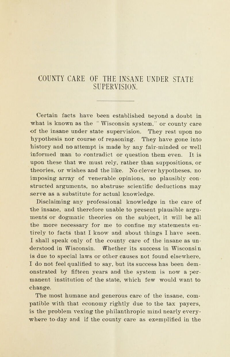 COUNTY CARE OF THE INSANE UNDER STATE SUPERVISION. Certain facts have been established beyond a doubt in what is known as the  Wisconsin system,'' or county care of the insane under state supervision. They rest upon no hypothesis nor course of reasoning. They have gone into history and no attempt is made by any fair-minded or well informed man to contradict or question them even. It is upon these that we must rely, rather than suppositions, or theories, or wishes and the like. No clever hypotheses, no imposing array of venerable opinions, no plausibly con- structed arguments, no abstruse scientific deductions may serve as a substitute for actual knowledge. Disclaiming any professional knowledge in the care of the insane, and therefore unable to present plausible argu- ments' or dogmatic theories on the subject, it will be all the more necessary for me to confine my statements en- tirely to facts that I know and about things I have seen. I shall speak only of the county care of the insane as un- derstood in Wisconsin. Whether its success in Wisconsin is due to special laws or other causes not found elsewhere, I do not feel qualified to say, but its success has been dem- onstrated by fifteen years and the system is now a per- manent institution of the state, which few would want to change. The most humane and generous care of the insane, com- patible with that economy rightly due to the tax payers, is the problem vexing the philanthropic mind nearly every- where to-day and if the county care as exemplified in the
