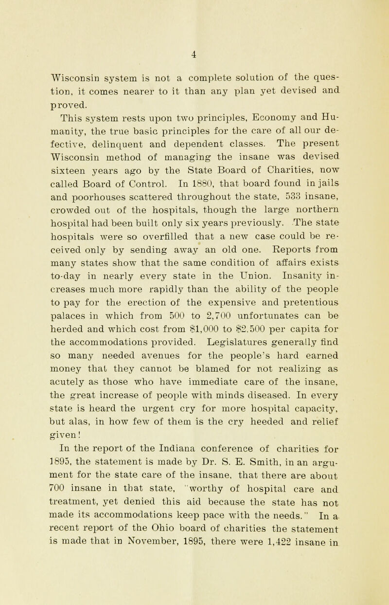 Wisconsin system is not a complete solution of the ques- tion, it comes nearer to it than any plan yet devised and proved. This system rests upon two principles, Economy and Hu- manity, the true basic principles for the care of all our de- fective, delinquent and dependent classes. The present Wisconsin method of managing the insane was devised sixteen years ago by the State Board of Charities, now called Board of Control. In 1880, that board found in jails and poorhouses scattered throughout the state, 533 insane, crowded out of the hospitals, though the large northern hospital had been built only six years previously. The state hospitals were so overfilled that a new case could be re- ceived only by sending away an old one. Reports from many states show that the same condition of affairs exists to-day in nearly every state in the Union. Insanity in- creases much more rapidly than the ability of the people to pay for the erection of the expensive and pretentious palaces in which from 500 to 2,700 unfortunates can be herded and which cost from §1,000 to §2.500 per capita for the accommodations provided. Legislatures generally find so many needed avenues for the people's hard earned money that they cannot be blamed for not realizing as acutely as those who have immediate care of the insane, the great increase of people with minds diseased. In every state is heard the urgent cry for more hospital capacity, but alas, in how few of them is the cry heeded and relief given! In the report of the Indiana conference of charities for 1895, the statement is made by Dr. S. E. Smith, in an argu- ment for the state care of the insane, that there are about 700 insane in that state, worthy of hospital care and treatment, yet denied this aid because the state has not made its accommodations keep pace with the needs. In a recent report of the Ohio board of charities the statement is made that in November, 1895, there were 1,422 insane in