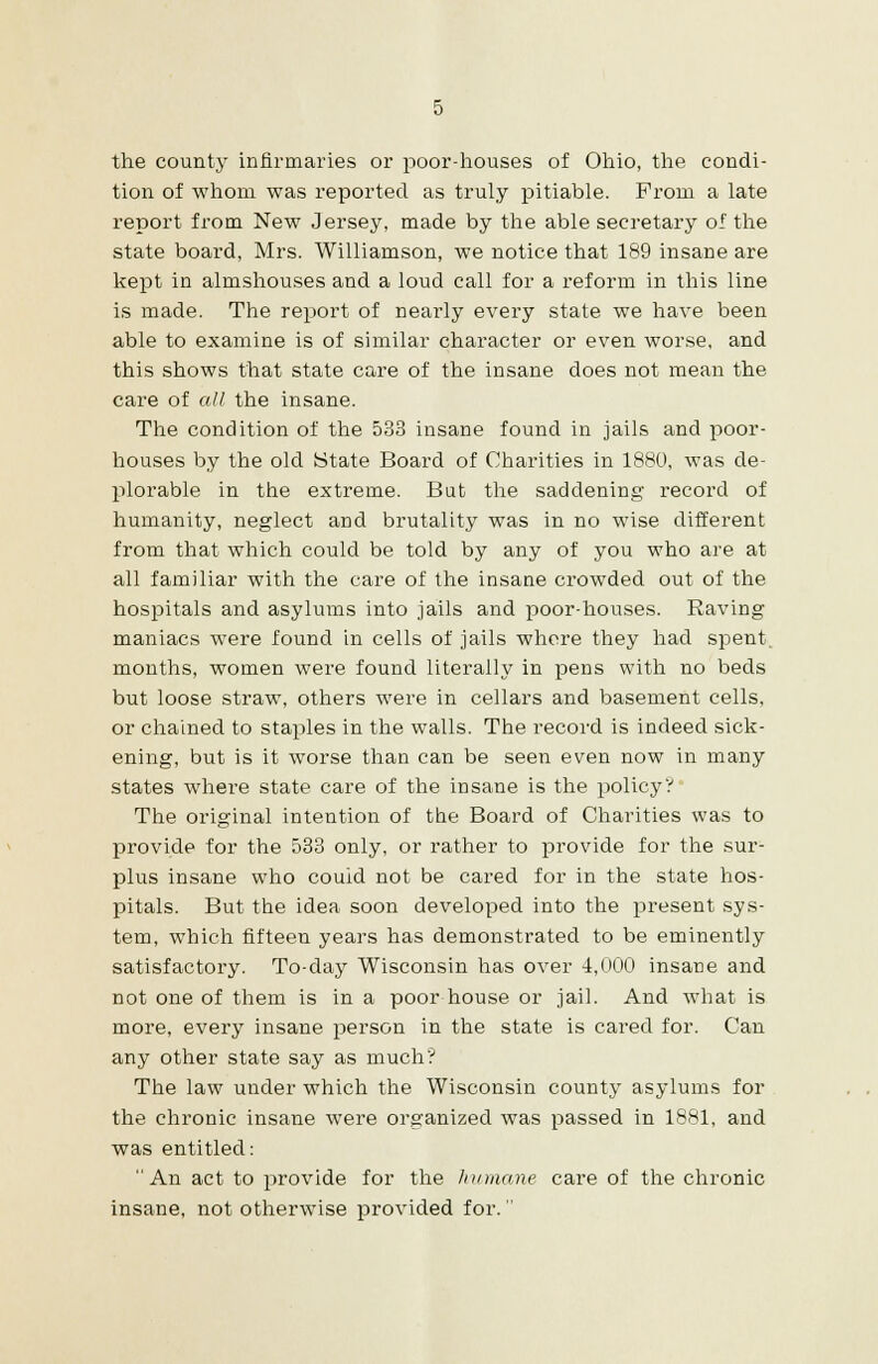 the county infirmaries or poor-houses of Ohio, the condi- tion of whom was reported as truly pitiable. From a late report from New Jersey, made by the able secretary of the state board, Mrs. Williamson, we notice that 189 insane are kept in almshouses and a loud call for a reform in this line is made. The report of nearly every state we have been able to examine is of similar character or even worse, and this shows that state care of the insane does not mean the care of all the insane. The condition of the 533 insane found in jails and poor- houses by the old State Board of Charities in 1880, was de- plorable in the extreme. But the saddening record of humanity, neglect and brutality was in no wise different from that which could be told by any of you who are at all familiar with the care of the insane crowded out of the hospitals and asylums into jails and poor-houses. Raving maniacs were found in cells of jails where they had spent, months, women were found literally in pens with no beds but loose straw, others were in cellars and basement cells, or chained to staples in the walls. The record is indeed sick- ening, but is it worse than can be seen even now in many states where state care of the insane is the policy? The original intention of the Board of Charities was to provide for the 533 only, or rather to provide for the sur- plus insane who couid not be cared for in the state hos- pitals. But the idea soon developed into the present sys- tem, which fifteen years has demonstrated to be eminently satisfactory. To-day Wisconsin has over 4,000 insane and not one of them is in a poor house or jail. And what is more, every insane person in the state is cared for. Can any other state say as much? The law under which the Wisconsin county asylums for the chronic insane were organized was passed in 1881, and was entitled: An act to provide for the humane care of the chronic insane, not otherwise provided for.