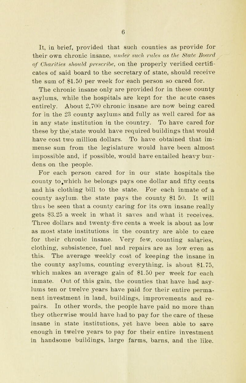 It, in brief, provided that such counties as provide for their own chronic insane, under such rules as the State Board of Charities should prescribe, on the properly verified certifi- cates of said board to the secretary of state, should receive the sum of $1.50 per week for each person so cared for. The chronic insane only are provided for in these county asylums, while the hospitals are kept for the acute cases entirely. About 2,700 chronic insane are now being cared for in the 23 county asylums and fully as well cared for as in any state institution in the country. To have cared for these by the state would have required buildings that would have cost two million dollars. To have obtained that im- mense sum from the legislature would have been almost impossible and, if possible, would have entailed heavy bur- dens on the people. For each person cared for in our state hospitals the county to .which he belongs pays one dollar and fifty cents and his clothing bill to the state. For each inmate of a county asylum, the state pays the county $1 50. It will thus be seen that a county caring for its own insane really gets $3.25 a week in what it saves and what it receives. Three dollars and twenty-five cents a week is about as low as most state institutions in the country are able to care for their chronic insane. Very few, counting salaries, clothing, subsistence, fuel and repairs are as low even as this. The average weekly cost of keeping the insane in the county asylums, counting everything, is about $1.75, which makes an average gain of $1.50 per week for each inmate. Out of this gain, the counties that have had asy- lums ten or twelve years have paid for their entire perma- nent investment in land, buildings, improvements and re- pairs. In other words, the people have paid no more than they otherwise would have had to pay for the care of these insane in state institutions, yet have been able to save enough in twelve years to pay for their entire investment in handsome buildings, large farms, barns, and the like.