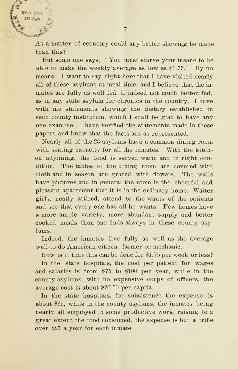 tee ■•:- .*i t;r''■•■'■■ As a matter of economy could ariy better showing be made than this? But some one says,  You must starve your insane to be able to make the weekly average as low as $1.75. By no means. I want to say right here that I have visited nearly all of these asylums at meal time, and I believe that the in- mates are fully as well fed, if indeed not much better fed, as in any state asylum for chronics in the country. I have with me statements showing the dietary established in each county institution, which I shall be glad to have any one examine. I have verified the statements made in these papers and know that the facts are as represented. Nearly all of the 23 asylums have a common dining room with seating capacity for all the inmates. With the kitch- en adjoining, the food is served warm and in right con- dition. The tables of the dining room are covered with cloth and in season are graced with flowers. The walls have pictures and in general the room is the cheerful and pleasant apartment that it is in the ordinary home. Waiter girls, neatly attired, attend to the wants of the patients and see that every one has all he wants. Few homes have a more ample variety, more abundant supply and better cooked meals than one finds always in these county asy- lums. Indeed, the inmates live fully as well as the average well-to-do American citizen, farmer or mechanic. How is it that this can be done for $1.75 per week or less? In the state hospitals, the cost per patient for wages and salaries is from $75 to $100 per year, while in the county asylums, with no expensive corps of officers, the average cost is about $?<\50 per capita. In the state hospitals, for subsistence the expense is about $65, while in the county asylums, the inmates being nearly all employed in some productive work, raising to a great extent the food consumed, the expense is but a trifle over $27 a year for each inmate.