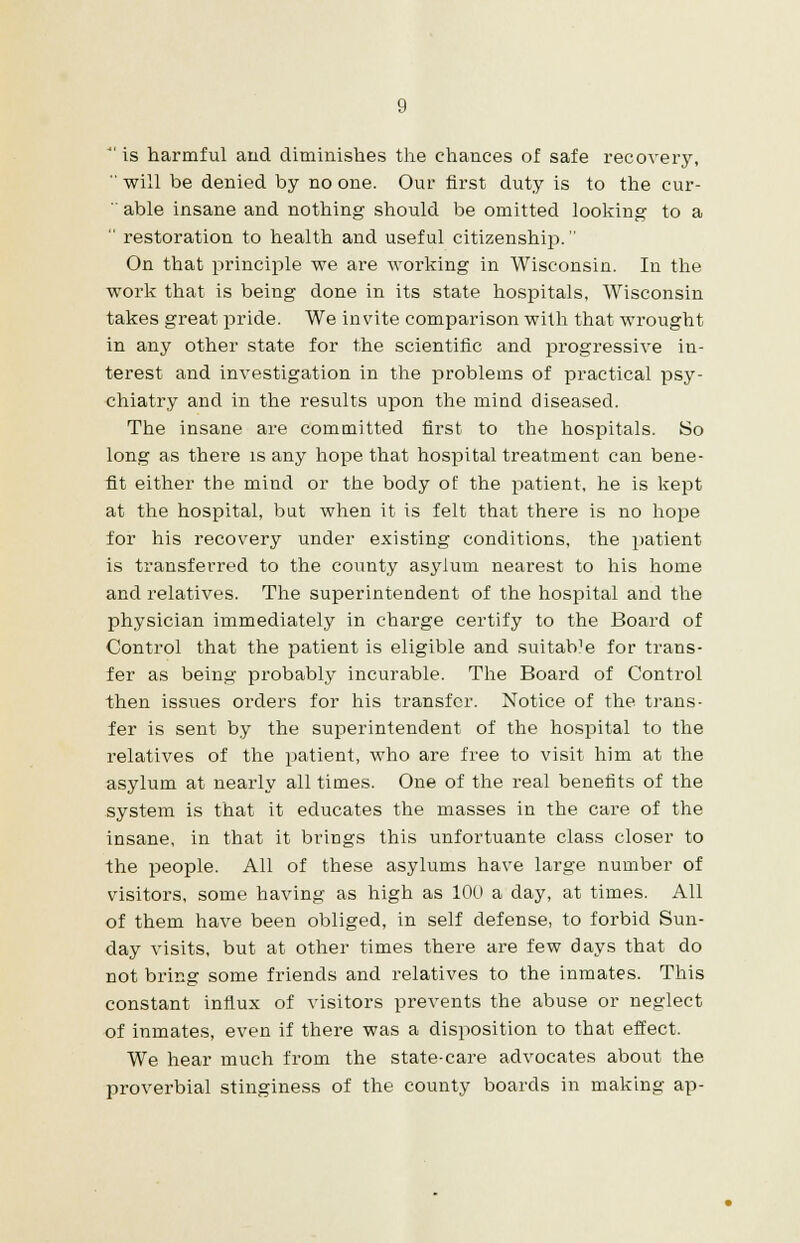  is harmful and diminishes the chances of safe recovery,  will be denied by no one. Our first duty is to the cur-  able insane and nothing should be omitted looking to a  restoration to health and useful citizenship. On that principle we are working in Wisconsin. In the work that is being done in its state hospitals, Wisconsin takes great pride. We invite comparison with that wrought in any other state for the scientific and progressive in- terest and investigation in the problems of practical psy- chiatry and in the results upon the mind diseased. The insane are committed first to the hospitals. So long as there is any hope that hospital treatment can bene- fit either the mind or the body of the patient, he is kept at the hospital, but when it is felt that there is no hope for his recovery under existing conditions, the patient is transferred to the county asylum nearest to his home and relatives. The superintendent of the hospital and the physician immediately in charge certify to the Board of Control that the patient is eligible and suitaWe for trans- fer as being probably incurable. The Board of Control then issues orders for his transfer. Notice of the trans- fer is sent by the superintendent of the hospital to the relatives of the patient, who are free to visit him at the asylum at nearly all times. One of the real benefits of the system is that it educates the masses in the care of the insane, in that it brings this unfortuante class closer to the people. All of these asylums have large number of visitors, some having as high as 100 a day, at times. All of them have been obliged, in self defense, to forbid Sun- day visits, but at other times there are few days that do not bring some friends and relatives to the inmates. This constant influx of visitors prevents the abuse or neglect of inmates, even if there was a disposition to that effect. We hear much from the state-care advocates about the proverbial stinginess of the county boards in making ap-