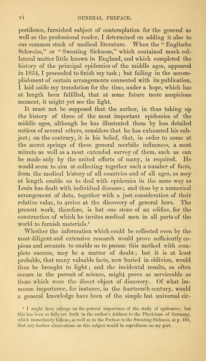 pestilence, furnished subject of contemplation for the general as well as the professional reader, I determined on adding it also to our common stock of medical literature. When the  Englische Schweiss, or  Sweating Sickness, which contained much col- lateral matter little known in England, and which completed the history of the principal epidemics of the middle ages, appeared in 1834, I proceeded to finish my task ; but failing in the accom- plishment of certain arrangements connected with its publication, I laid aside my translation for the time, under a hope, which has at length been fulfilled, that at some future more auspicious moment, it might yet see the light. It must not be supposed that the author, in thus taking up the history of three of the most important epidemics of the middle ages, although he has illustrated them by less detailed notices of several others, considers that he has exhausted his sub- ject ; on the contrary, it is his belief, that, in order to come at the secret springs of these general morbific influences, a most minute as well as a most extended survey of them, such as can be made only by the united efforts of many, is required. He would seem to aim at collecting together such a number of facts, from the medical history of all countries and of all ages, as may at length enable us to deal with epidemics in the same way as Louis has dealt with individual diseases ; and thus by a numerical arrangement of data, together with a just consideration of their relative value, to arrive at the discovery of general laws. The present work, therefore, is but one stone of an edifice, for the construction of which he invites medical men in all parts of the world to furnish materials.1 Whether the information which could be collected even by the most diligent and extensive research would prove sufficiently co- pious and accurate to enable us to pursue this method with com- plete success, may be a matter of doubt; but it is at least probable, that many valuable facts, now buried in oblivion, would thus bo brought to light; and the incidental results, as often occurs in the pursuit of science, might prove as serviceable as those which were the direct object of discovery. Of what im- mense importance, for instance, in the fourteenth century, would a general knowledge have been of the simple but universal cir- 1 I might hero enlarge on the general importance of the study of epidemics; but this lias been so fully set forth in the author's Address to the Physicians of Germany, which immediately follows, as well as in the Preface to the Sweating Sickness, at p. 164, that any further observations on this subject would be superfluous on my part.