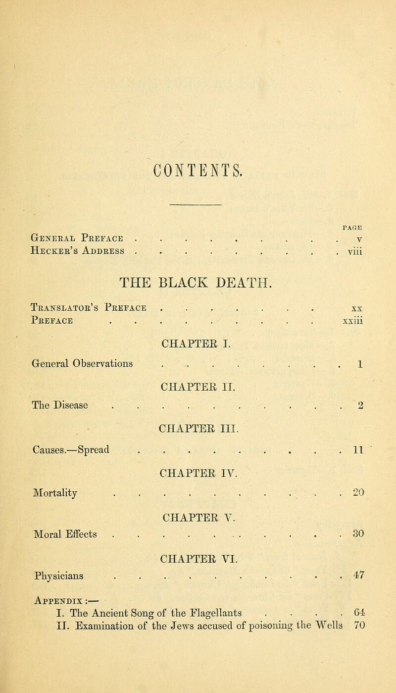 CONTENTS. General Preface Hecker's Address THE BLACK DEATH. Translator's Preeace Preeace General Observations The Disease Causes.—Spread Mortality Moral Effects Physicians CHAPTEE I. CHAPTEE II. CHAPTEE III. CHAPTEE IV. CHAPTEE V. CHAPTEE VI. Appendix :— I. The Ancient Song of the Elagellants PAGE v viii XX xxiii 11 20 30 47 G4 II. Examination of the Jews accused of poisoning the Wells 70