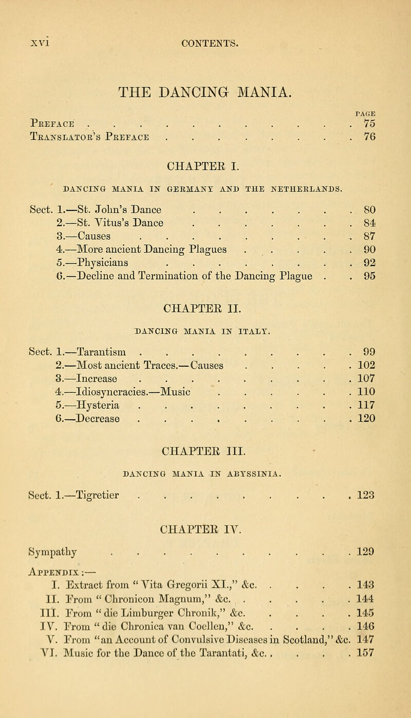 THE DANCING MANIA. Preface . Translator's Preface PAGE 75 76 CHAPTEE I. DANCING MANIA IN GERMANY AND THE NETHERLANDS. Sect. 1.—St. John's Dance 2.—St. Vitus's Dance 3.—Causes .... 4.—More ancient Dancing Plagues 5.—Physicians 6.—Decline and Termination of the Dancing Plague 80 84 87 90 92 95 CHAPTEE II. DANCING MANIA IN ITALY. Sect. 1.—Tarantism .... 2.—Most ancient Traces.—Causes 3.—Increase .... 4.—Idiosyncracies.—Music 5.—Hysteria .... 6.—Decrease .... 99 102 107 110 117 120 CHAPTEE III. DANCING MANIA IN ABYSSINIA. Sect. 1.—Tigretier 123 CHAPTEE IV. Sympathy 129 APPENDIX :— I. Extract from  Vita Gregorii XL, &c 143 II. Prom  Chronicon Magnum, &c. . . . . . 144 III. From  die Limburger Chronik, &c 145 IV. Prom die Chronica van Coelleu, &c 146 V. Prom an Account of Convulsive Diseases in Scotland, &c. 147 VI. Music for the Dance of the Tarantati, &c 157