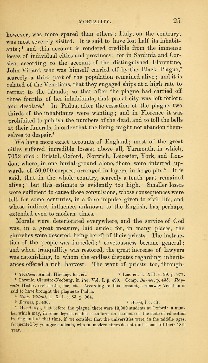 however, was more spared than others ; Italy, on the contrary, was most severely visited. It is said to have lost half its inhabit- ants ;* and this account is rendered credible from the immense losses of individual cities and provinces : for in Sardinia and Cor- sica, according to the account of the distinguished Florentine, John Villani, who was himself carried off by the Black Plague,2 scarcely a third part of the population remained alive; and it is related of the Venetians, that they engaged ships at a high rate to retreat to the islands; so that after the plague had carried off three fourths of her inhabitants, that proud city was left forlorn and desolate.3 In Padua, after the cessation of the plague, two thirds of the inhabitants were wanting; and in Florence it was prohibited to publish the numbers of the dead, and to toll the bells at their funerals, in order that the living might not abandon them- selves to despair.4 We have more exact accounts of England; most of the great cities suffered incredible losses; above all, Yarmouth, in which, 7052 died: Bristol, Oxford, Norwich, Leicester, York, and Lon- don, where, in one burial-ground alone, there were interred up- wards of 50,000 corpses, arranged in layers, in large pits.5 It is said, that in the whole country, scarcely a tenth part remained alive;6 but this estimate is evidently too high. Smaller losses were sufficient to cause those convulsions, whose consequences were felt for some centuries, in a false impulse given to civil life, and whose indirect influence, unknown to the English, has, perhaps, extended even to modern times. Morals were deteriorated everywhere, and the service of God was, in a great measure, laid aside; for, in many places, the churches were deserted, being bereft of their priests. The instruc- tion of the people was impeded ;7 covetousness became general; and when tranquillity was restored, the great increase of lawyers was astonishing, to whom the endless disputes regarding inherit- ances offered a rich harvest. The want of priests too, through- 1 Trithem. Annal. Hirsaug. loc. cit. 2 Loc. cit. L. XII. c. 99. p. 977. 3 Chronic. Claustro-Neoburg. in Tez. Vol. I. p. 490. Comp. Barnes, p. 435. Ray- nald Histor. ecclesiastic, loc. cit. According to this account, a runaway Venetian is said to have brought the plague to Padua. 4 Giov. Villani, L. XII. c. 83. p. 964. 5 Barnes, p. 436. 6 Wood, loc. cit. 7 Wood says, that before the plague, there were 13,000 students at Oxford; a num- ber which may, in some degree, enable us to form an estimate of the state of education in England at that time, if we consider that the universities were, in the middle ages, frequented by younger students, who in modern times do not quit school till their 18th year.