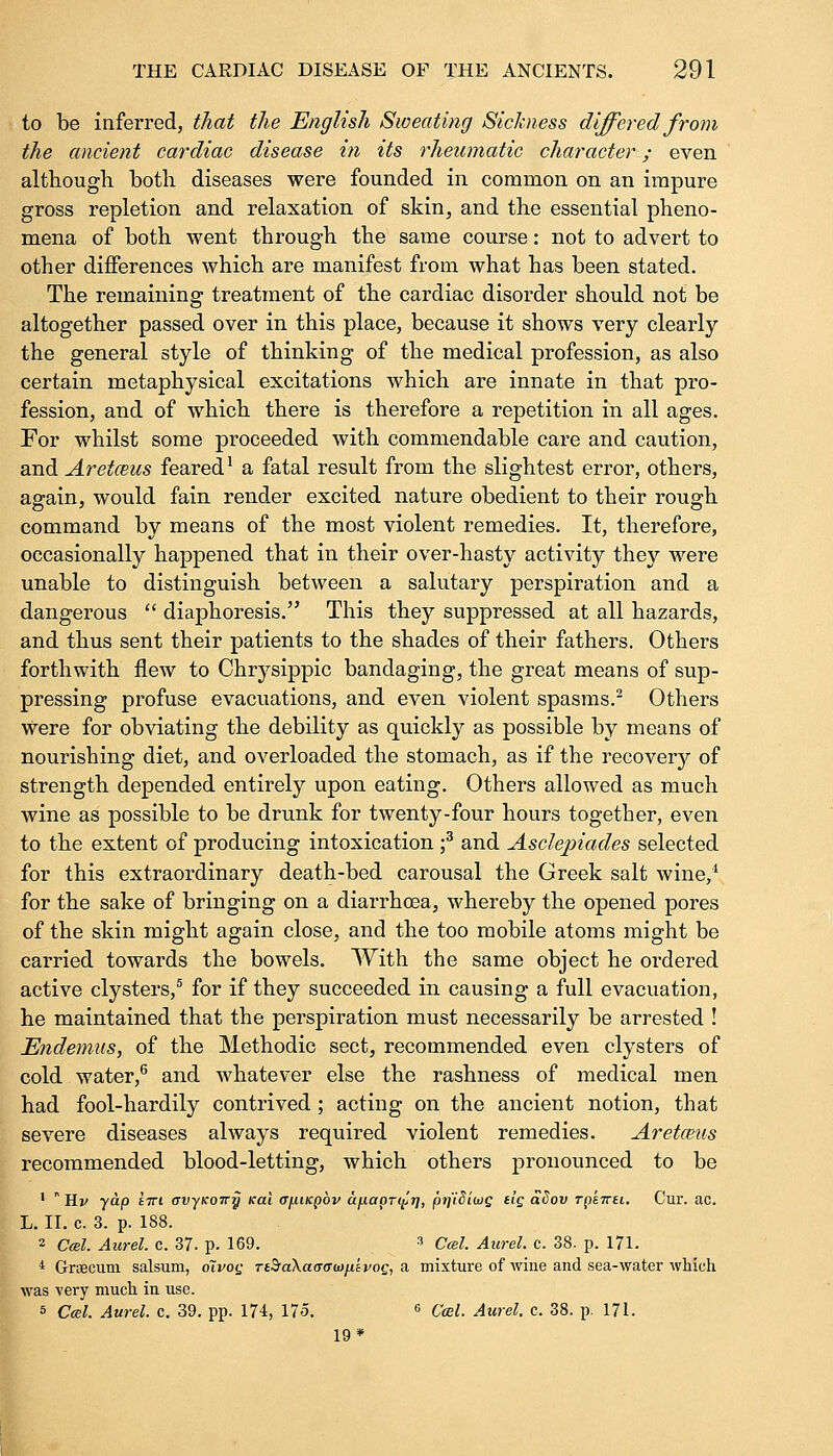 to be inferred, that the English Sweating Sickness differed from the ancient cardiac disease in its rheumatic character; even although both diseases were founded in common on an impure gross repletion and relaxation of skin, and the essential pheno- mena of both went through the same course: not to advert to other differences which are manifest from what has been stated. The remaining treatment of the cardiac disorder should not be altogether passed over in this place, because it shows very clearly the general style of thinking of the medical profession, as also certain metaphysical excitations which are innate in that pro- fession, and of which there is therefore a repetition in all ages. For whilst some proceeded with commendable care and caution, and Aretceus feared1 a fatal result from the slightest error, others, again, would fain render excited nature obedient to their rough command by means of the most violent remedies. It, therefore, occasionally happened that in their over-hasty activity they were unable to distinguish between a salutary perspiration and a dangerous  diaphoresis. This they suppressed at all hazards, and thus sent their patients to the shades of their fathers. Others forthwith flew to Chrysippic bandaging, the great means of sup- pressing profuse evacuations, and even violent spasms.2 Others Were for obviating the debility as quickly as possible by means of nourishing diet, and overloaded the stomach, as if the recovery of strength depended entirely upon eating. Others allowed as much wine as possible to be drunk for twenty-four hours together, even to the extent of producing intoxication f and Asclepiades selected for this extraordinary death-bed carousal the Greek salt wine,1 for the sake of bringing on a diarrhoea, whereby the opened pores of the skin might again close, and the too mobile atoms might be carried towards the bowels. With the same object he ordered active clysters,5 for if they succeeded in causing a full evacuation, he maintained that the perspiration must necessarily be arrested ! Endemus, of the Methodic sect, recommended even clysters of cold water,6 and whatever else the rashness of medical men had fool-hardily contrived ; acting on the ancient notion, that severe diseases always required violent remedies. Aretmis recommended blood-letting, which others pronounced to be 1  Hv yap £7ri avyKoiry nai (j/xiKpov a^iapr^i], prfiSiws t'S aSov rptTrei. Cur. ac. L. II. c. 3. p. 188. 2 Ccel. Aurel. c. 37. p. 169. 3 Ccel. Aurel. c. 38. p. 171. 4 Grsecuni salsum, oivoq TtSraXaaatDn'ivog, a mixture of wine and sea-water which was very much in use. s Ccel. Aurel. c. 39. pp. 174, 175. 6 Ccel. Aurel. c. 38. p. 171. 19*