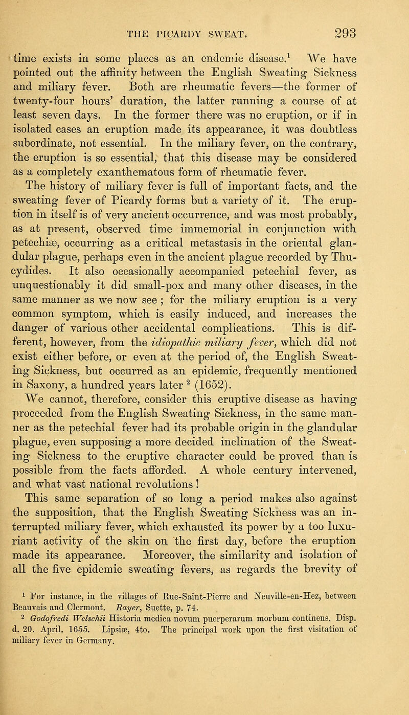 time exists in some places as an endemic disease.1 We have pointed out the affinity between the English Sweating Sickness and miliary fever. Both are rheumatic fevers—the former of twenty-four hours' duration, the latter running a course of at least seven days. In the former there was no eruption, or if in isolated cases an eruption made its appearance, it was doubtless subordinate, not essential. In the miliary fever, on the contrary, the eruption is so essential, that this disease may be considered as a completely exanthematous form of rheumatic fever. The history of miliary fever is full of important facts, and the sweating fever of Picardy forms but a variety of it. The erup- tion in itself is of very ancient occurrence, and was most probably, as at present, observed time immemorial in conjunction with petechiae, occurring as a critical metastasis in the oriental glan- dular plague, perhaps even in the ancient plague recorded by Thu- cydides. It also occasionally accompanied petechial fever, as unquestionably it did small-pox and many other diseases, in the same manner as we now see ; for the miliary eruption is a very common symptom, which is easily induced, and increases the danger of various other accidental complications. This is dif- ferent, however, from the idiopathic miliary fever, which did not exist either before, or even at the period of, the English Sweat- ing Sickness, but occurred as an epidemic, frequently mentioned in Saxony, a hundred years later 2 (1652). We cannot, therefore, consider this eruptive disease as having proceeded from the English Sweating Sickness, in the same man- ner as the petechial fever had its probable origin in the glandular plague, even supposing a more decided inclination of the Sweat- ing Sickness to the eruptive character could be proved than is possible from the facts afforded. A whole century intervened, and what vast national revolutions ! This same separation of so long a period makes also against the supposition, that the English Sweating Sickness was an in- terrupted miliary fever, which exhausted its power by a too luxu- riant activity of the skin on the first day, before the eruption made its appearance. Moreover, the similarity and isolation of all the five epidemic sweating fevers, as regards the brevity of 1 For instance, in the villages of Eue-Saint-Pierre and Neuville-en-Hez, between Beaiivais and Clermont. Rayer, Suette, p. 74. 2 Godofredi Welschii Historia medica novum puerperarum morbum continens. Disp. d. 20. April. 1655. Lipsise, 4to. The principal work upon the first visitation of miliary fever in Germany.