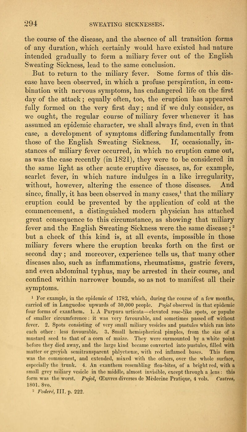 the course of the disease, and the absence of all transition forms of any duration, which certainly would have existed had nature intended gradually to form a miliary fever out of the English Sweating Sickness, lead to the same conclusion. But to return to the miliary fever. Some forms of this dis- ease have been observed, in which a profuse perspiration, in com- bination with nervous symptoms, has endangered life on the first day of the attack; equally often, too, the eruption has appeared fully formed on the very first day; and if we duly consider, as we ought, the regular course of miliary fever whenever it has assumed an epidemic character, we shall always find, even in that case, a development of symptoms differing fundamentally from those of the English Sweating Sickness. If, occasionally, in- stances of miliary fever occurred, in which no eruption came out, as was the case recently (in 1821), they were to be considered in the same light as other acute eruptive diseases, as, for example, scarlet fever, in which nature indulges in a like irregularity, without, however, altering the essence of those diseases. And since, finally, it has been observed in many cases,1 that the miliary eruption could be prevented by the application of cold at the commencement, a distinguished modern physician has attached great consequence to this circumstance, as showing that miliary fever and the English Sweating Sickness were the same disease;2 but a check of this kind is. at all events, impossible in those miliary fevers where the eruption breaks forth on the first or second day; and moreover, experience tells us, that many other diseases also, such as inflammations, rheumatisms, gastric fevers, and even abdominal typhus, may be arrested in their course, and confined within narrower bounds, so as not to manifest all their symptoms. 1 For example, in the epidemic of 1782, which, during the course of a few months, carried off in Languedoc upwards of 30,000 people. Pujol ohserved in that epidemic four forms of exanthem. 1. A Purpura urticata—elevated rose-like spots, or papula? of smaller circumference : it was very favourable, and sometimes passed off without fever. 2. Spots consisting of very small miliary vesicles and pustules which ran into each other: less favourable. 3. Small hemispherical pimples, from the size of a mustard seed to that of a corn of maize. Tbey Avere surmounted by a white point before they died away, and the large kind became converted into pustules, filled with matter or greyish semitransparcnt phlyctsenffl, with red inflamed bases. This form was the commonest, and extended, mixed with the others, over the whole surface, especially the trunk. 4. An exanthem resembling flea-bites, of a bright red, with a small grey miliary vesicle in the middle, almost invisible, except through a lens : this form was the worst. Pujol, (Euvres divcrses de Modecinc Pratique, 4 vols. Caslres, 1801. 8vo. - Fodeni, TIT. p. 222.