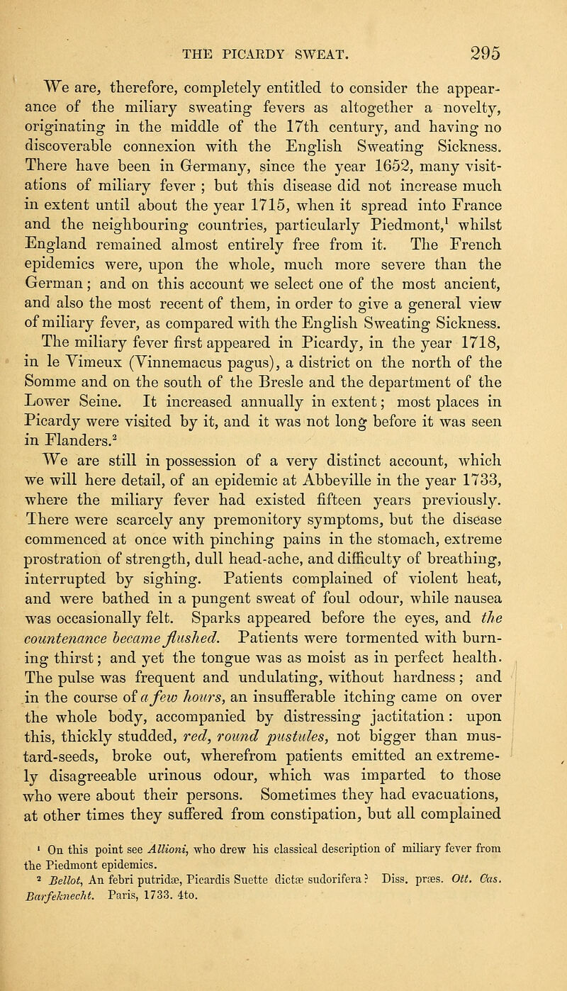 We are, therefore, completely entitled to consider the appear- ance of the miliary sweating fevers as altogether a novelty, originating in the middle of the 17th century, and having no discoverable connexion with the English Sweating Sickness. There have been in Germany, since the year 1652, many visit- ations of miliary fever ; but this disease did not increase much in extent until about the year 1715, when it spread into France and the neighbouring countries, particularly Piedmont,1 whilst England remained almost entirely free from it. The French epidemics were, upon the whole, much more severe than the German; and on this account we select one of the most ancient, and also the most recent of them, in order to give a general view of miliary fever, as compared with the English Sweating Sickness. The miliary fever first appeared in Picardy, in the year 1718, in le Vimeux (Vinnemacus pagus), a district on the north of the Somme and on the south of the Bresle and the department of the Lower Seine. It increased annually in extent; most places in Picardy were visited by it, and it was not long before it was seen in Flanders.2 We are still in possession of a very distinct account, which we will here detail, of an epidemic at Abbeville in the year 1733, where the miliary fever had existed fifteen years previously. There were scarcely any premonitory symptoms, but the disease commenced at once with pinching pains in the stomach, extreme prostration of strength, dull head-ache, and difficulty of breathing, interrupted by sighing. Patients complained of violent heat, and were bathed in a pungent sweat of foul odour, while nausea was occasionally felt. Sparks appeared before the eyes, and the countenance became flushed. Patients were tormented with burn- ing thirst; and yet the tongue was as moist as in perfect health. The pulse was frequent and undulating, without hardness; and in the course of a few hours, an insufferable itching came on over the whole body, accompanied by distressing jactitation : upon this, thickly studded, red, round pustules, not bigger than mus- tard-seeds, broke out, wherefrom patients emitted an extreme- ly disagreeable urinous odour, which was imparted to those who were about their persons. Sometimes they had evacuations, at other times they suffered from constipation, but all complained 1 On this point see Allioni, who drew his classical description of miliary fever from the Piedmont epidemics. 2 Bellot, An fehri putridoe, Picardis Suette dicta? sudorifera ? Diss, prses. Ott. Gas. Barfeknecht. Paris, 1733. 4to.