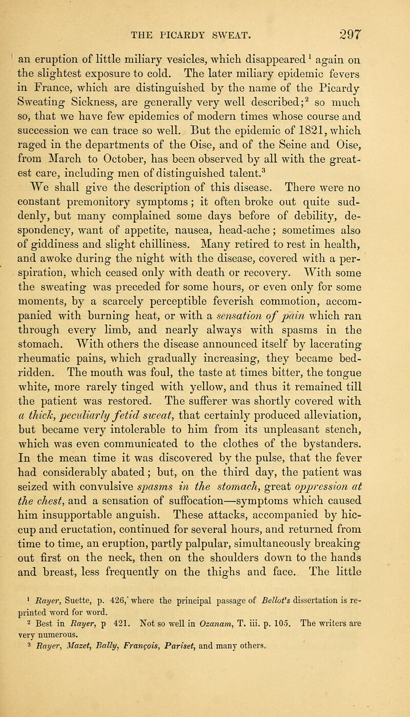 an eruption of little miliary vesicles, which disappearedl again on the slightest exposure to cold. The later miliary epidemic fevers in France, which are distinguished by the name of the Picardy Sweating Sickness, are generally very well described;2 so much so, that we have few epidemics of modern times whose course and succession we can trace so well. But the epidemic of 1821, which raged in the departments of the Oise, and of the Seine and Oise, from March to October, has been observed by all with the great- est care, including men of distinguished talent.3 We shall give the description of this disease. There were no constant premonitory symptoms ; it often broke out quite sud- denly, but many complained some days before of debility, de- spondency, want of appetite, nausea, head-ache; sometimes also of giddiness and slight chilliness. Many retired to rest in health, and awoke during the night with the disease, covered with a per- spiration, which ceased only with death or recovery. With some the sweating was preceded for some hours, or even only for some moments, by a scarcely perceptible feverish commotion, accom- panied with burning heat, or with a sensation of pain which ran through every limb, and nearly always with spasms in the stomach. With others the disease announced itself by lacerating rheumatic pains, which gradually increasing, they became bed- ridden. The mouth was foul, the taste at times bitter, the tongue white, more rarely tinged with yellow, and thus it remained till the patient was restored. The sufferer was shortly covered with a thick, peculiarly fetid sweat, that certainly produced alleviation, but became very intolerable to him from its unpleasant stench, which was even communicated to the clothes of the bystanders. In the mean time it was discovered by the pulse, that the fever had considerably abated; but, on the third day, the patient was seized with convulsive spasms in the stomach, great oppression at the chest, and a sensation of suffocation—symptoms which caused him insupportable anguish. These attacks, accompanied by hic- cup and eructation, continued for several hours, and returned from time to time, an eruption, partly palpular, simultaneously breaking- out first on the neck, then on the shoulders down to the hands and breast, less frequently on the thighs and face. The little 1 Rayer, Suette, p. 426, where the principal passage of Bellot's dissertation is re- printed word for word. 3 Best in Rayer, p 421. Not so well in Ozanam, T. iii. p. 105. The writers are very numerous. 3 Rayer, Mazet, Bally, Francois, Pariset, and many others.